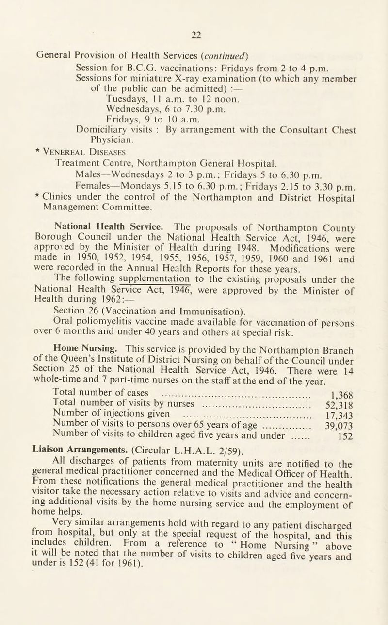 General Provision of Health Services (continued) Session for B.C.G. vaccinations: Fridays from 2 to 4 p.m. Sessions for miniature X-ray examination (to which any member of the public can be admitted) :— Tuesdays, 11 a.m. to 12 noon. Wednesdays, 6 to 7.30 p.m. Fridays, 9 to 10 a.m. Domiciliary visits : By arrangement with the Consultant Chest Physician. * Venerhal Diseases Treatment Centre, Northampton General Hospital. Males—Wednesdays 2 to 3 p.m.; Fridays 5 to 6.30 p.m. Females—Mondays 5.15 to 6.30 p.m.; Fridays 2.15 to 3.30 p.m. * Clinics under the control of the Northampton and District Hospital Management Committee. National Health Service. The proposals of Northampton County Borough Council under the National Health Service Act, 1946, were appro', ed by the Minister of Health during 1948. Modifications were made in 1950, 1952, 1954, 1955, 1956, 1957, 1959, I960 and 1961 and were recorded in the Annual Health Reports for these years. The following supplementation to the existing proposals under the National Health Service Act, 1946, were approved by the Minister of Health during 1962:— Section 26 (Vaccination and Immunisation). Oral poliomyelitis vaccine made available for vaccination of persons over 6 months and under 40 years and others at special risk. Home Nursing. This service is provided by the Northampton Branch of the Queen’s Institute of District Nursing on behalf of the Council under Section 25 of the National Health Service Act, 1946. There were 14 whole-time and 7 part-time nurses on the staff at the end of the year. Total number of cases . 1,368 Total number of visits by nurses .. 52 318 Number of injections given . 17 343 Number of visits to persons over 65 years of age . 39^073 Number of visits to children aged five years and under . 152 Liaison Arrangements. (Circular L.H.A.L. 2/59). All discharges of patients from maternity units are notified to the general medical practitioner concerned and the Medical Officer of Health. From these notifications the general medical practitioner and the health visitor take the necessary action relative to visits and advice and concern¬ ing additional visits by the home nursing service and the employment of home helps. Very similar arrangements hold with regard to any patient discharged from hospital, but only at the special request of the hospital, and this includes children. From a reference to “ Home Nursing ” above it will be noted that the number of visits to children aged five years and under is 152 (41 for 1961).