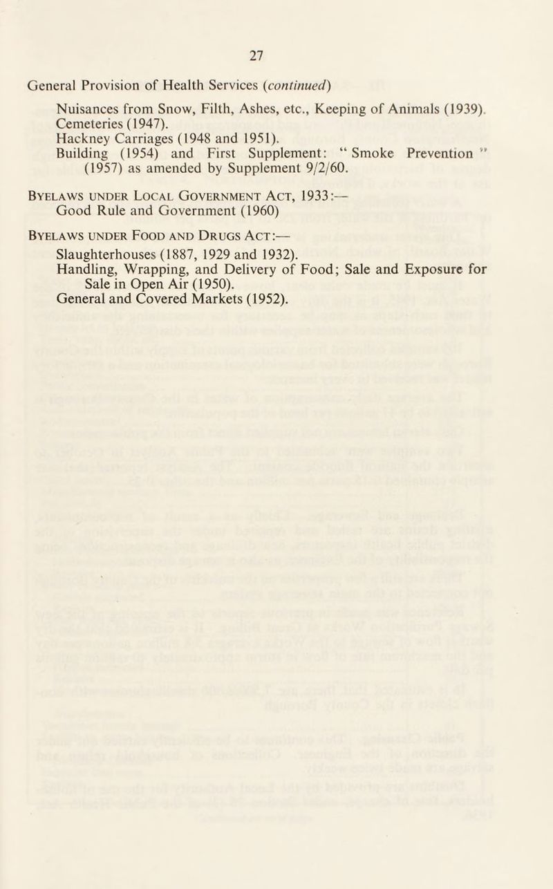 General Provision of Health Services (continued) Nuisances from Snow, Filth, Ashes, etc., Keeping of Animals (1939) Cemeteries (1947). Hackney Carriages (1948 and 1951). Building (1954) and First Supplement: “Smoke Prevention” (1957) as amended by Supplement 9/2/60. Byelaws under Local. Government Act, 1933:— Good Rule and Government (1960) Byelaws under Food and Drugs Act:— Slaughterhouses (1887, 1929 and 1932). Handling, Wrapping, and Delivery of Food; Sale and Exposure for Sale in Open Air (1950). General and Covered Markets (1952).