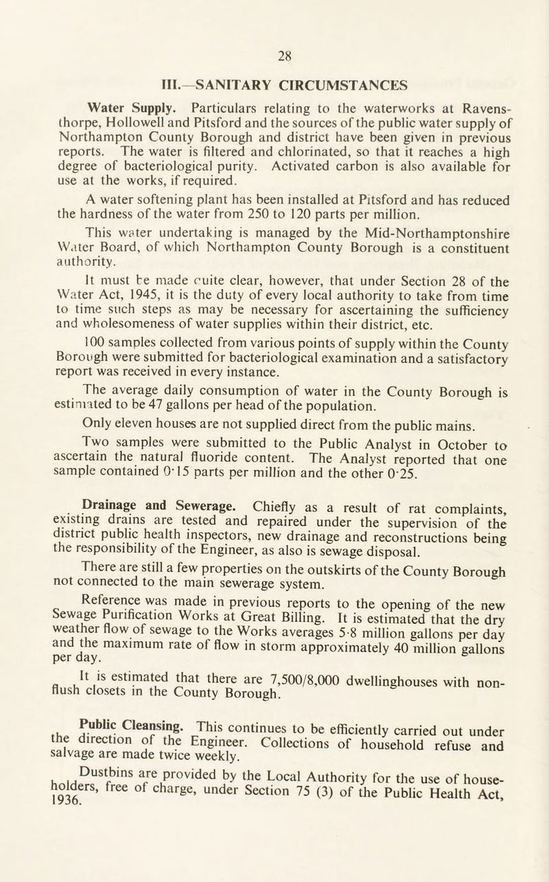 III.—SANITARY CIRCUMSTANCES Water Supply. Particulars relating to the waterworks at Ravens- thorpe, Hollowell and Pitsford and the sources of the public water supply of Northampton County Borough and district have been given in previous reports. The water is filtered and chlorinated, so that it reaches a high degree of bacteriological purity. Activated carbon is also available for use at the works, if required. A water softening plant has been installed at Pitsford and has reduced the hardness of the water from 250 to 120 parts per million. This water undertaking is managed by the Mid-Northamptonshire Water Board, of which Northampton County Borough is a constituent authority. It must be made mite clear, however, that under Section 28 of the Water Act, 1945, it is the duty of every local authority to take from time to time such steps as may be necessary for ascertaining the sufficiency and wholesomeness of water supplies within their district, etc. 100 samples collected from various points of supply within the County Borough were submitted for bacteriological examination and a satisfactory report was received in every instance. The average daily consumption of water in the County Borough is estimated to be 47 gallons per head of the population. Only eleven houses are not supplied direct from the public mains. Two samples were submitted to the Public Analyst in October to ascertain the natural fluoride content. The Analyst reported that one sample contained O'15 parts per million and the other 0'25. Drainage and Sewerage. Chiefly as a result of rat complaints, existing drains are tested and repaired under the supervision of the district public health inspectors, new drainage and reconstructions being the responsibility of the Engineer, as also is sewage disposal. There are still a few properties on the outskirts of the County Borough not connected to the main sewerage system. Reference was made in previous reports to the opening of the new Sewage Purification Works at Great Billing. It is estimated that the dry weather flow of sewage to the Works averages 5-8 million gallons per day and the maximum rate of flow in storm approximately 40 million gallons per day. b It is estimated that there are 7,500/8,000 dwellinghouses with non- flush closets in the County Borough. ,, Cleansing. This continues to be efficiently carried out under the direction of the Engineer. Collections of household refuse and salvage are made twice weekly. h„iHDUStfbinS are Provided by the Local Authority for the use of house- 1936 ^ °f Charge’ UndCr SeCti°n 75 (3) °f the Public Health Act’
