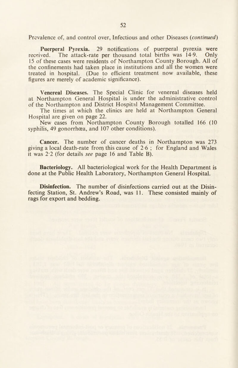 Prevalence of, and control over, Infectious and other Diseases (continued) Puerperal Pyrexia. 29 notifications of puerperal pyrexia were received. The attack-rate per thousand total births was 14 9. Only 15 of these cases were residents of Northampton County Borough. All of the confinements had taken place in institutions and all the women were treated in hospital. (Due to efficient treatment now available, these figures are merely of academic significance). Venereal Diseases. The Special Clinic for venereal diseases held at Northampton General Hospital is under the administrative control of the Northampton and District Hospital Management Committee. The times at which the clinics are held at Northampton General Hospital are given on page 22. New cases from Northampton County Borough totalled 166 (10 syphilis, 49 gonorrhoea, and 107 other conditions). Cancer. The number of cancer deaths in Northampton was 273 giving a local death-rate from this cause of 2-6 ; for England and Wales it was 2’2 (for details see page 16 and Table B). Bacteriology. All bacteriological work for the Health Department is done at the Public Health Laboratory, Northampton General Hospital. Disinfection. The number of disinfections carried out at the Disin¬ fecting Station, St. Andrew’s Road, was 11. These consisted mainly of rags for export and bedding.