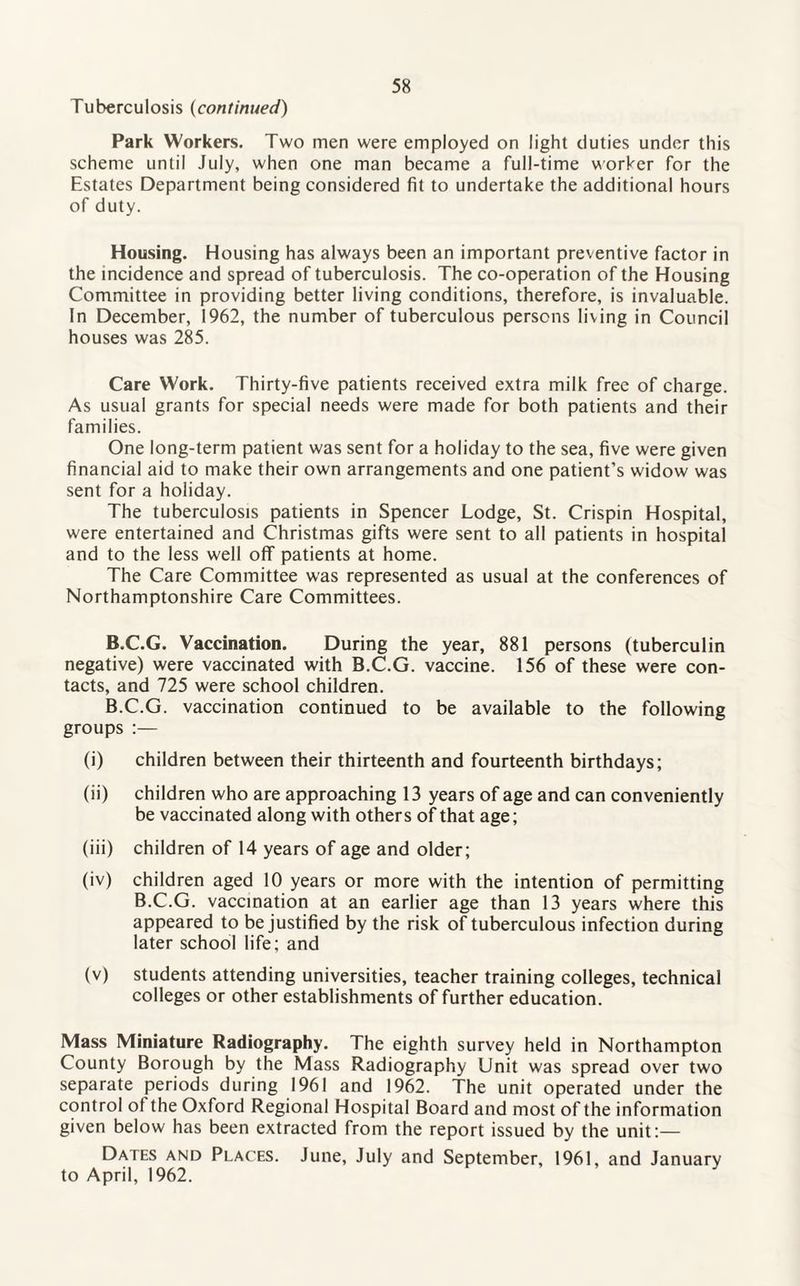 Tuberculosis (continued) Park Workers. Two men were employed on light duties under this scheme until July, when one man became a full-time worker for the Estates Department being considered fit to undertake the additional hours of duty. Housing. Housing has always been an important preventive factor in the incidence and spread of tuberculosis. The co-operation of the Housing Committee in providing better living conditions, therefore, is invaluable. In December, 1962, the number of tuberculous persons living in Council houses was 285. Care Work. Thirty-five patients received extra milk free of charge. As usual grants for special needs were made for both patients and their families. One long-term patient was sent for a holiday to the sea, five were given financial aid to make their own arrangements and one patient’s widow was sent for a holiday. The tuberculosis patients in Spencer Lodge, St. Crispin Hospital, were entertained and Christmas gifts were sent to all patients in hospital and to the less well off patients at home. The Care Committee was represented as usual at the conferences of Northamptonshire Care Committees. B.C.G. Vaccination. During the year, 881 persons (tuberculin negative) were vaccinated with B.C.G. vaccine. 156 of these were con¬ tacts, and 725 were school children. B.C.G. vaccination continued to be available to the following groups :— (i) children between their thirteenth and fourteenth birthdays; (ii) children who are approaching 13 years of age and can conveniently be vaccinated along with others of that age; (iii) children of 14 years of age and older; (iv) children aged 10 years or more with the intention of permitting B.C.G. vaccination at an earlier age than 13 years where this appeared to be justified by the risk of tuberculous infection during later school life; and (v) students attending universities, teacher training colleges, technical colleges or other establishments of further education. Mass Miniature Radiography. The eighth survey held in Northampton County Borough by the Mass Radiography Unit was spread over two separate periods during 1961 and 1962. The unit operated under the control ol the Oxford Regional Hospital Board and most of the information given below has been extracted from the report issued by the unit:— Dates and Places. June, July and September, 1961, and January to April, 1962.