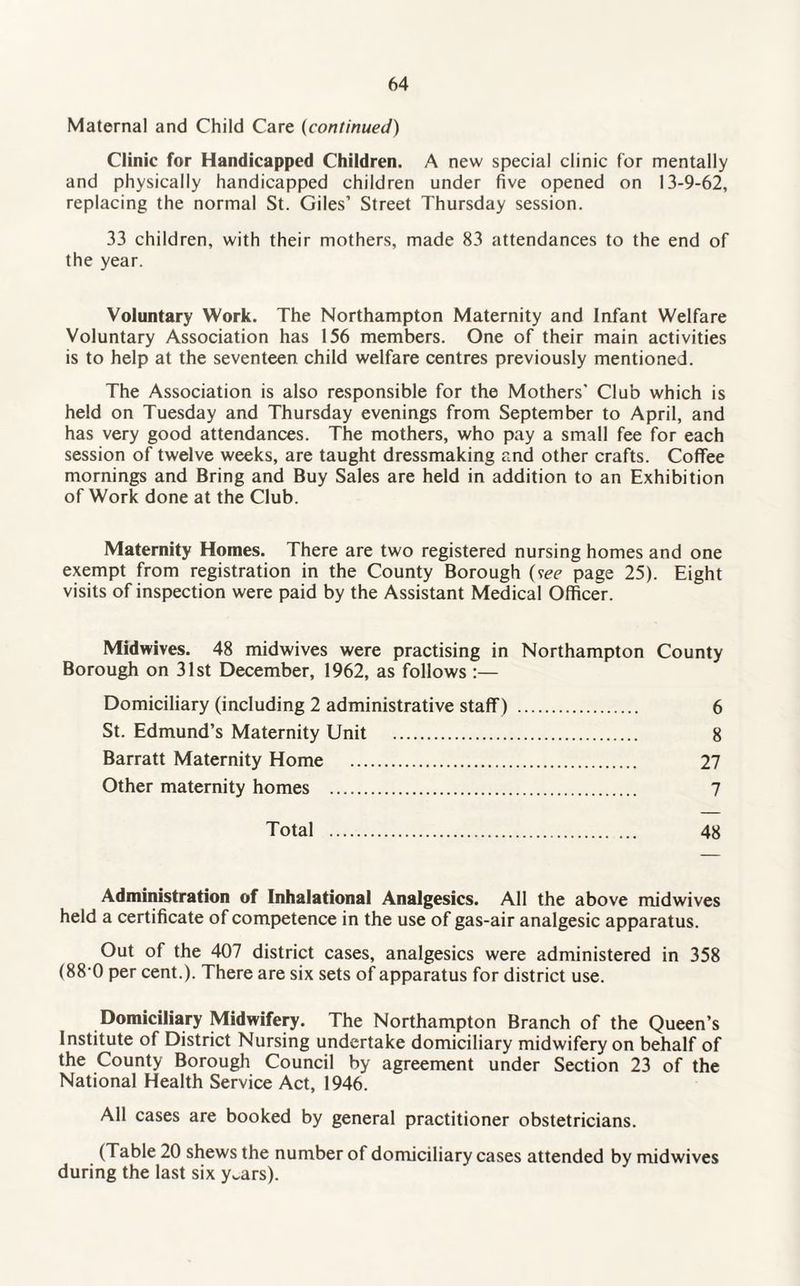 Maternal and Child Care (continued) Clinic for Handicapped Children. A new special clinic for mentally and physically handicapped children under five opened on 13-9-62, replacing the normal St. Giles’ Street Thursday session. 33 children, with their mothers, made 83 attendances to the end of the year. Voluntary Work. The Northampton Maternity and Infant Welfare Voluntary Association has 156 members. One of their main activities is to help at the seventeen child welfare centres previously mentioned. The Association is also responsible for the Mothers' Club which is held on Tuesday and Thursday evenings from September to April, and has very good attendances. The mothers, who pay a small fee for each session of twelve weeks, are taught dressmaking and other crafts. Coffee mornings and Bring and Buy Sales are held in addition to an Exhibition of Work done at the Club. Maternity Homes. There are two registered nursing homes and one exempt from registration in the County Borough (see page 25). Eight visits of inspection were paid by the Assistant Medical Officer. Midwives. 48 midwives were practising in Northampton County Borough on 31st December, 1962, as follows :— Domiciliary (including 2 administrative staff) . 6 St. Edmund’s Maternity Unit . 8 Barratt Maternity Home . 27 Other maternity homes . 7 Total . 48 Administration of Inhalational Analgesics. All the above midwives held a certificate of competence in the use of gas-air analgesic apparatus. Out of the 407 district cases, analgesics were administered in 358 (88 0 per cent.). There are six sets of apparatus for district use. Domiciliary Midwifery. The Northampton Branch of the Queen’s Institute of District Nursing undertake domiciliary midwifery on behalf of the County Borough Council by agreement under Section 23 of the National Health Service Act, 1946. All cases are booked by general practitioner obstetricians. (Table 20 shews the number of domiciliary cases attended by midwives during the last six y^ars).