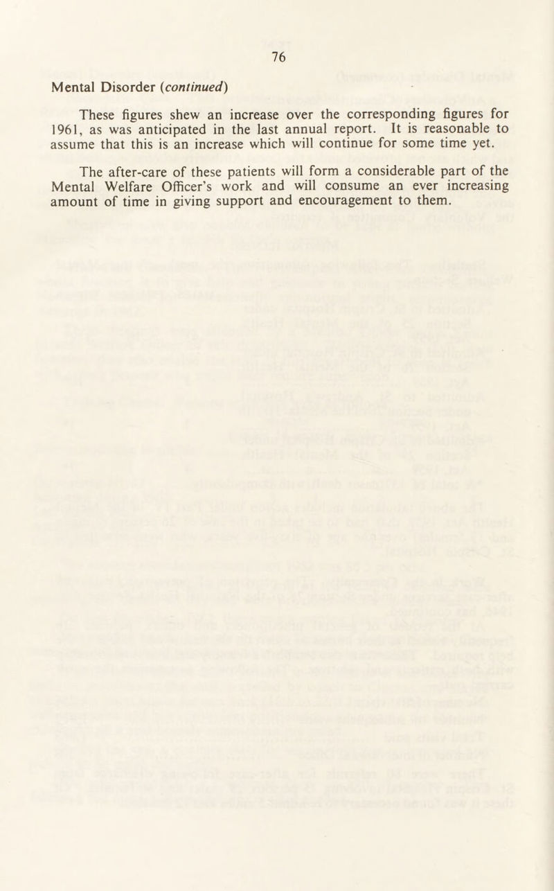 Mental Disorder (continued) These figures shew an increase over the corresponding figures for 1961, as was anticipated in the last annual report. It is reasonable to assume that this is an increase which will continue for some time yet. The after-care of these patients will form a considerable part of the Mental Welfare Officer’s work and will consume an ever increasing amount of time in giving support and encouragement to them.