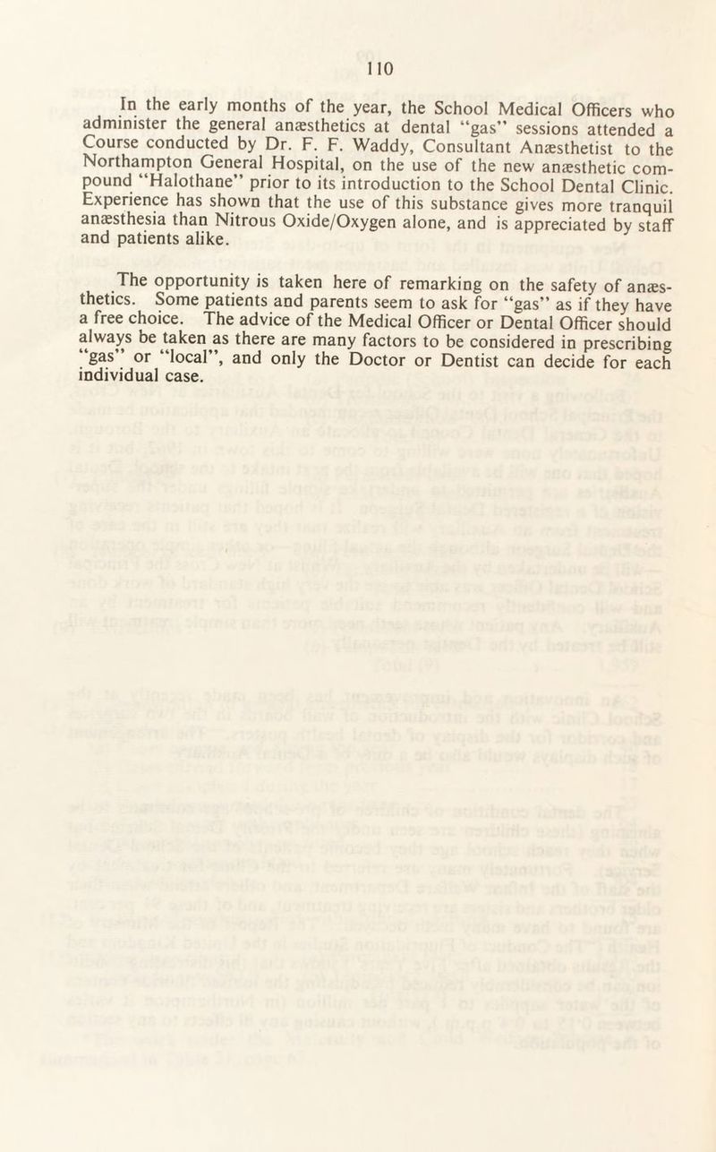 In the early months of the year, the School Medical Officers who administer the general anesthetics at dental “gas” sessions attended a Course conducted by Dr. F. F. Waddy, Consultant Anesthetist to the Northampton General Hospital, on the use of the new anesthetic com¬ pound “Halothane” prior to its introduction to the School Dental Clinic. Experience has shown that the use of this substance gives more tranquil anesthesia than Nitrous Oxide/Oxygen alone, and is appreciated by staff and patients alike. The opportunity is taken here of remarking on the safety of anes¬ thetics. Some patients and parents seem to ask for “gas” as if they have a free choice. The advice of the Medical Officer or Dental Officer should always be taken as there are many factors to be considered in prescribing gas or local”, and only the Doctor or Dentist can decide for each individual case.