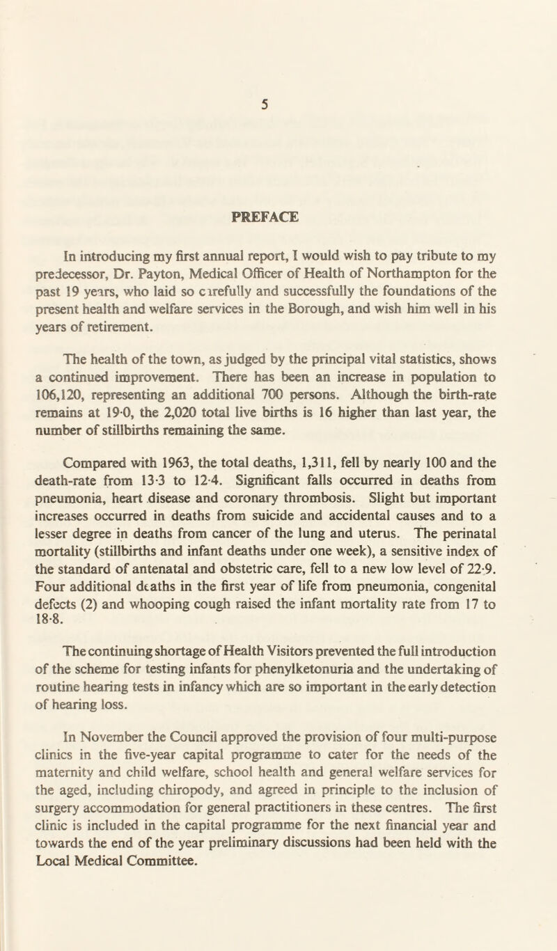 PREFACE In introducing my first annual report, I would wish to pay tribute to my predecessor, Dr. Payton, Medical Officer of Health of Northampton for the past 19 years, who laid so cirefully and successfully the foundations of the present health and welfare services in the Borough, and wish him well in his years of retirement. The health of the town, as judged by the principal vital statistics, shows a continued improvement. There has been an increase in population to 106,120, representing an additional 700 persons. Although the birth-rate remains at 19 0, the 2,020 total live births is 16 higher than last year, the number of stillbirths remaining the same. Compared with 1963, the total deaths, 1,311, fell by nearly 100 and the death-rate from 13-3 to 124. Significant falls occurred in deaths from pneumonia, heart disease and coronary thrombosis. Slight but important increases occurred in deaths from suicide and accidental causes and to a lesser degree in deaths from cancer of the lung and uterus. The perinatal mortality (stillbirths and infant deaths under one week), a sensitive index of the standard of antenatal and obstetric care, fell to a new low level of 22-9. Four additional deaths in the first year of life from pneumonia, congenital defects (2) and whooping cough raised the infant mortality rate from 17 to 18-8. The continuing shortage of Health Visitors prevented the full introduction of the scheme for testing infants for phenylketonuria and the undertaking of routine hearing tests in infancy which are so important in the early detection of hearing loss. In November the Council approved the provision of four multi-purpose clinics in the five-year capital programme to cater for the needs of the maternity and child welfare, school health and general welfare services for the aged, including chiropody, and agreed in principle to the inclusion of surgery accommodation for general practitioners in these centres. The first clinic is included in the capital programme for the next financial year and towards the end of the year preliminary discussions had been held with the Local Medical Committee.