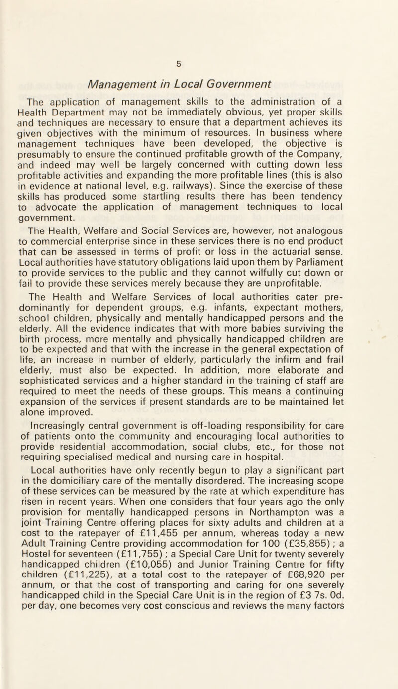 Management in Local Government The application of management skills to the administration of a Health Department may not be immediately obvious, yet proper skills and techniques are necessary to ensure that a department achieves its given objectives with the minimum of resources. In business where management techniques have been developed, the objective is presumably to ensure the continued profitable growth of the Company, and indeed may well be largely concerned with cutting down less profitable activities and expanding the more profitable lines (this is also in evidence at national level, e.g. railways). Since the exercise of these skills has produced some startling results there has been tendency to advocate the application of management techniques to local government. The Health, Welfare and Social Services are, however, not analogous to commercial enterprise since in these services there is no end product that can be assessed in terms of profit or loss in the actuarial sense. Local authorities have statutory obligations laid upon them by Parliament to provide services to the public and they cannot wilfully cut down or fail to provide these services merely because they are unprofitable. The Health and Welfare Services of local authorities cater pre¬ dominantly for dependent groups, e.g. infants, expectant mothers, school children, physically and mentally handicapped persons and the elderly. All the evidence indicates that with more babies surviving the birth process, more mentally and physically handicapped children are to be expected and that with the increase in the general expectation of life, an increase in number of elderly, particularly the infirm and frail elderly, must also be expected. In addition, more elaborate and sophisticated services and a higher standard in the training of staff are required to meet the needs of these groups. This means a continuing expansion of the services if present standards are to be maintained let alone improved. Increasingly central government is off-loading responsibility for care of patients onto the community and encouraging local authorities to provide residential accommodation, social clubs, etc., for those not requiring specialised medical and nursing care in hospital. Local authorities have only recently begun to play a significant part in the domiciliary care of the mentally disordered. The increasing scope of these services can be measured by the rate at which expenditure has risen in recent years. When one considers that four years ago the only provision for mentally handicapped persons in Northampton was a joint Training Centre offering places for sixty adults and children at a cost to the ratepayer of £11,455 per annum, whereas today a new Adult Training Centre providing accommodation for 100 (£35,855); a Hostel for seventeen (£11,755); a Special Care Unit for twenty severely handicapped children (£10,055) and Junior Training Centre for fifty children (£11,225), at a total cost to the ratepayer of £68,920 per annum, or that the cost of transporting and caring for one severely handicapped child in the Special Care Unit is in the region of £3 7s. Od. per day, one becomes very cost conscious and reviews the many factors