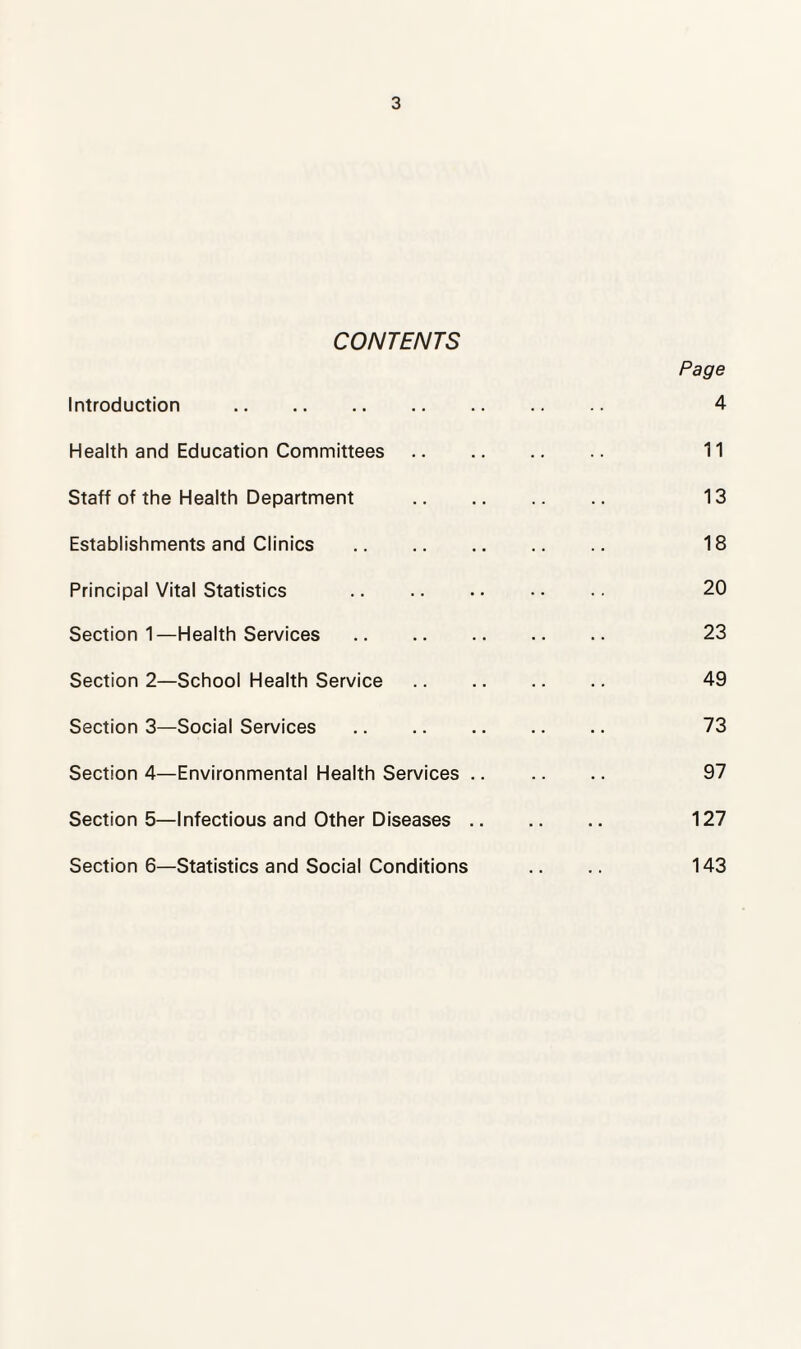 CONTENTS Introduction . Health and Education Committees Staff of the Health Department Establishments and Clinics . Principal Vital Statistics . Section 1—Health Services. Section 2—School Health Service Section 3—Social Services Section 4—Environmental Health Services .. Section 5—Infectious and Other Diseases .. Section 6—Statistics and Social Conditions Page 4 11 13 18 20 23 49 73 97 127 143