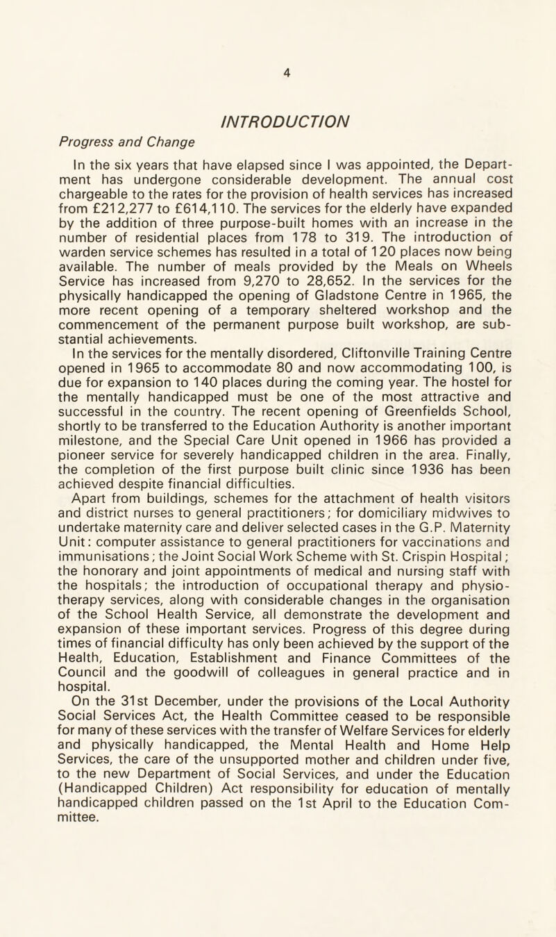 INTRODUCTION Progress and Change In the six years that have elapsed since I was appointed, the Depart¬ ment has undergone considerable development. The annual cost chargeable to the rates for the provision of health services has increased from £212,277 to £614,110. The services for the elderly have expanded by the addition of three purpose-built homes with an increase in the number of residential places from 178 to 319. The introduction of warden service schemes has resulted in a total of 120 places now being available. The number of meals provided by the Meals on Wheels Service has increased from 9,270 to 28,652. In the services for the physically handicapped the opening of Gladstone Centre in 1965, the more recent opening of a temporary sheltered workshop and the commencement of the permanent purpose built workshop, are sub¬ stantial achievements. In the services for the mentally disordered, Cliftonville Training Centre opened in 1965 to accommodate 80 and now accommodating 100, is due for expansion to 140 places during the coming year. The hostel for the mentally handicapped must be one of the most attractive and successful in the country. The recent opening of Greenfields School, shortly to be transferred to the Education Authority is another important milestone, and the Special Care Unit opened in 1966 has provided a pioneer service for severely handicapped children in the area. Finally, the completion of the first purpose built clinic since 1936 has been achieved despite financial difficulties. Apart from buildings, schemes for the attachment of health visitors and district nurses to general practitioners; for domiciliary midwives to undertake maternity care and deliver selected cases in the G.P. Maternity Unit: computer assistance to general practitioners for vaccinations and immunisations; the Joint Social Work Scheme with St. Crispin Hospital; the honorary and joint appointments of medical and nursing staff with the hospitals; the introduction of occupational therapy and physio¬ therapy services, along with considerable changes in the organisation of the School Health Service, all demonstrate the development and expansion of these important services. Progress of this degree during times of financial difficulty has only been achieved by the support of the Health, Education, Establishment and Finance Committees of the Council and the goodwill of colleagues in general practice and in hospital. On the 31st December, under the provisions of the Local Authority Social Services Act, the Health Committee ceased to be responsible for many of these services with the transfer of Welfare Services for elderly and physically handicapped, the Mental Health and Home Help Services, the care of the unsupported mother and children under five, to the new Department of Social Services, and under the Education (Handicapped Children) Act responsibility for education of mentally handicapped children passed on the 1st April to the Education Com¬ mittee.