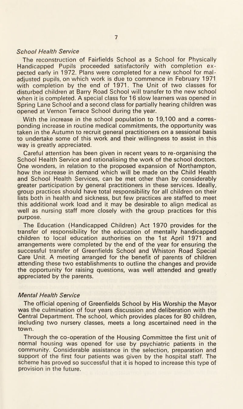 School Health Service The reconstruction of Fairfields School as a School for Physically Handicapped Pupils proceeded satisfactorily with completion ex¬ pected early in 1972. Plans were completed for a new school for mal¬ adjusted pupils, on which work is due to commence in February 1971 with completion by the end of 1971. The Unit of two classes for disturbed children at Barry Road School will transfer to the new school when it is completed. A special class for 16 slow learners was opened in Spring Lane School and a second class for partially hearing children was opened at Vernon Terrace School during the year. With the increase in the school population to 19,100 and a corres¬ ponding increase in routine medical commitments, the opportunity was taken in the Autumn to recruit general practitioners on a sessional basis to undertake some of this work and their willingness to assist in this way is greatly appreciated. Careful attention has been given in recent years to re-organising the School Health Service and rationalising the work of the school doctors. One wonders, in relation to the proposed expansion of Northampton, how the increase in demand which will be made on the Child Health and School Health Services, can be met other than by considerably greater participation by general practitioners in these services. Ideally, group practices should have total responsibility for all children on their lists both in health and sickness, but few practices are staffed to meet this additional work load and it may be desirable to align medical as well as nursing staff more closely with the group practices for this purpose. The Education (Handicapped Children) Act 1970 provides for the transfer of responsibility for the education of mentally handicapped children to local education authorities on the 1st April 1971 and arrangements were completed by the end of the year for ensuring the successful transfer of Greenfields School and Whiston Road Special Care Unit. A meeting arranged for the benefit of parents of children attending these two establishments to outline the changes and provide the opportunity for raising questions, was well attended and greatly appreciated by the parents. Mental Health Service The official opening of Greenfields School by His Worship the Mayor was the culmination of four years discussion and deliberation with the Central Department. The school, which provides places for 80 children, including two nursery classes, meets a long ascertained need in the town. Through the co-operation of the Housing Committee the first unit of normal housing was opened for use by psychiatric patients in the community. Considerable assistance in the selection, preparation and support of the first four patients was given by the hospital staff. The scheme has proved so successful that it is hoped to increase this type of provision in the future.