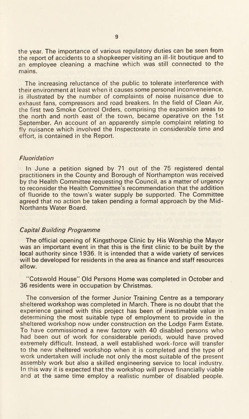 the year. The importance of various regulatory duties can be seen from the report of accidents to a shopkeeper visiting an ill-lit boutique and to an employee cleaning a machine which was still connected to the mains. The increasing reluctance of the public to tolerate interference with their environment at least when it causes some personal inconveneience, is illustrated by the number of complaints of noise nuisance due to exhaust fans, compressors and road breakers. In the field of Clean Air, the first two Smoke Control Orders, comprising the expansion areas to the north and north east of the town, became operative on the 1st September. An account of an apparently simple complaint relating to fly nuisance which involved the Inspectorate in considerable time and effort, is contained in the Report. Fluoridation In June a petition signed by 71 out of the 75 registered dental practitioners in the County and Borough of Northampton was received by the Health Committee requesting the Council, as a matter of urgency to reconsider the Health Committee's recommendation that the addition of fluoride to the town's water supply be supported. The Committee agreed that no action be taken pending a formal approach by the Mid- Northants Water Board. Capitai Building Programme The official opening of Kingsthorpe Clinic by His Worship the Mayor was an important event in that this is the first clinic to be built by the local authority since 1936. It is intended that a wide variety of services will be developed for residents in the area as finance and staff resources allow. Cotswold House” Old Persons Home was completed in October and 36 residents were in occupation by Christmas. The conversion of the former Junior Training Centre as a temporary sheltered workshop was completed in March. There is no doubt that the experience gained with this project has been of inestimable value in determining the most suitable type of employment to provide in the sheltered workshop now under construction on the Lodge Farm Estate. To have commissioned a new factory with 40 disabled persons who had been out of work for considerable periods, would have proved extremely difficult. Instead, a well established work-force will transfer to the new sheltered workshop when it is completed and the type of work undertaken will include not only the most suitable of the present assembly work but also a skilled engineering service to local industry. In this way it is expected that the workshop will prove financially viable and at the same time employ a realistic number of disabled people.