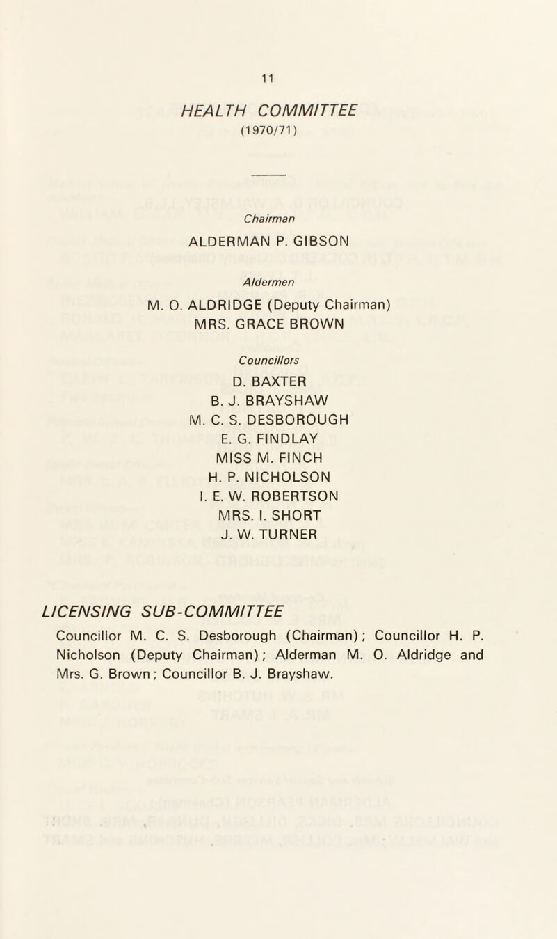 HEALTH COMMITTEE (1970/71) Chairman ALDERMAN P. GIBSON Aldermen M. O. ALDRIDGE (Deputy Chairman) MRS. GRACE BROWN Councillors D. BAXTER B. J. BRAYS HAW M. C. S. DESBOROUGH E. G. FINDLAY MISS M. FINCH H. P. NICHOLSON I. E. W. ROBERTSON MRS. I. SHORT J. W. TURNER LICENSING SUB-COMMITTEE Councillor M. C. S. Desborough (Chairman); Councillor H. P. Nicholson (Deputy Chairman); Alderman M. 0. Aldridge and Mrs. G. Brown; Councillor B. J. Brayshaw.
