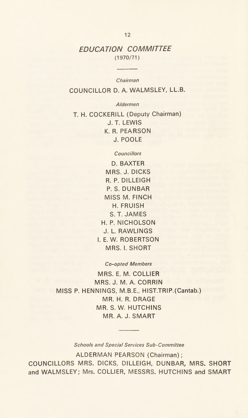 EDUCATION COMMITTEE (1970/71) Chairman COUNCILLOR D. A. WALMSLEY, LL.B. Aldermen T. H. COCKERILL (Deputy Chairman) J. T. LEWIS K. R. PEARSON J. POOLE Councillors D. BAXTER MRS. J. DICKS R. P. DILLEIGH P. S. DUNBAR MISS M. FINCH H. FRUISH S. T. JAMES H. P. NICHOLSON J. L. RAWLINGS I. E. W. ROBERTSON MRS. I. SHORT Co-opted Members MRS. E. M. COLLIER MRS. J. M. A. CORRIN MISS P. HENNINGS, M.B.E., HIST.TRIP.(Cantab.) MR. H. R. DRAGE MR. S. W. HUTCHINS MR. A. J. SMART Schools and Special Services Sub-Committee ALDERMAN PEARSON (Chairman); COUNCILLORS MRS. DICKS, DILLEIGH, DUNBAR, MRS. SHORT and WALMSLEY; Mrs. COLLIER, MESSRS. HUTCHINS and SMART