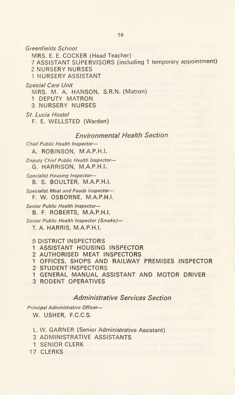 Greenfields School MRS. E. E. COCKER (Head Teacher) 7 ASSISTANT SUPERVISORS (including 1 temporary appointment) 2 NURSERY NURSES 1 NURSERY ASSISTANT Special Care Unit MRS. M. A. HANSON, S.R.N. (Matron) 1 DEPUTY MATRON 3 NURSERY NURSES St. Lucia Hostel F. E. WELLSTED (Warden) Environmental Health Section Chief Public Health Inspector— A. ROBINSON, M.A.P.H.I. Deputy Chief Public Health Inspector— G. HARRISON, M.A.P.H.I. Specialist Housing Inspector— B. S. BOULTER, M.A.P.H.I. Specialist Meat and Foods Inspector— F. W. OSBORNE, M.A.P.H.I. Senior Public Health Inspector— B. F. ROBERTS, M.A.P.H.I. Senior Public Health Inspector (Smoke)— T. A. HARRIS, M.A.P.H.I. 9 DISTRICT INSPECTORS 1 ASSISTANT HOUSING INSPECTOR 2 AUTHORISED MEAT INSPECTORS 1 OFFICES, SHOPS AND RAILWAY PREMISES INSPECTOR 2 STUDENT INSPECTORS 1 GENERAL MANUAL ASSISTANT AND MOTOR DRIVER 3 RODENT OPERATIVES Administrative Services Section Principal A dministrative Officer— W. USHER, F.C.C.S. L. W. GARNER (Senior Administrative Assistant) 3 ADMINISTRATIVE ASSISTANTS 1 SENIOR CLERK 17 CLERKS