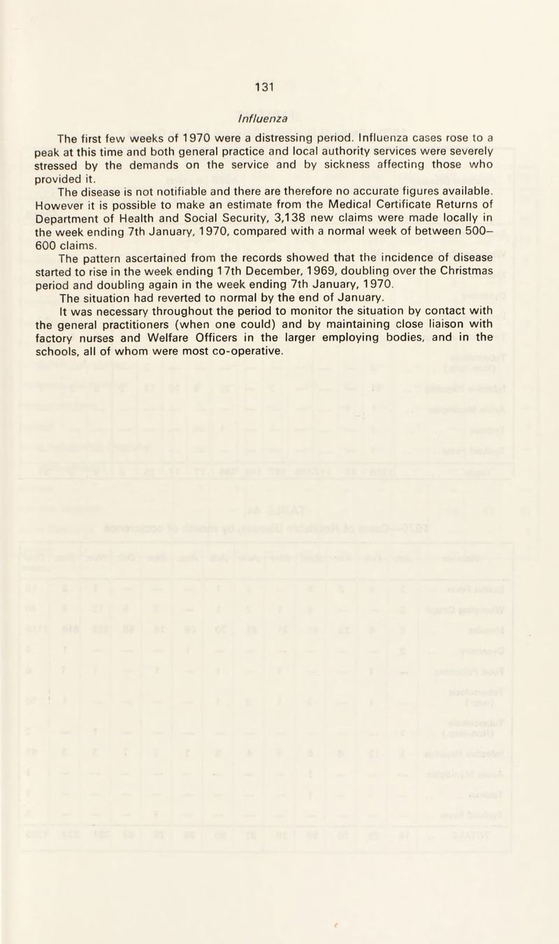 Influenza The first few weeks of 1970 were a distressing period. Influenza cases rose to a peak at this time and both general practice and local authority services were severely stressed by the demands on the service and by sickness affecting those who provided it. The disease is not notifiable and there are therefore no accurate figures available. However it is possible to make an estimate from the Medical Certificate Returns of Department of Health and Social Security, 3,138 new claims were made locally in the week ending 7th January, 1970, compared with a normal week of between 500- 600 claims. The pattern ascertained from the records showed that the incidence of disease started to rise in the week ending 17th December, 1 969, doubling over the Christmas period and doubling again in the week ending 7th January, 1 970. The situation had reverted to normal by the end of January. It was necessary throughout the period to monitor the situation by contact with the general practitioners (when one could) and by maintaining close liaison with factory nurses and Welfare Officers in the larger employing bodies, and in the schools, all of whom were most co-operative.