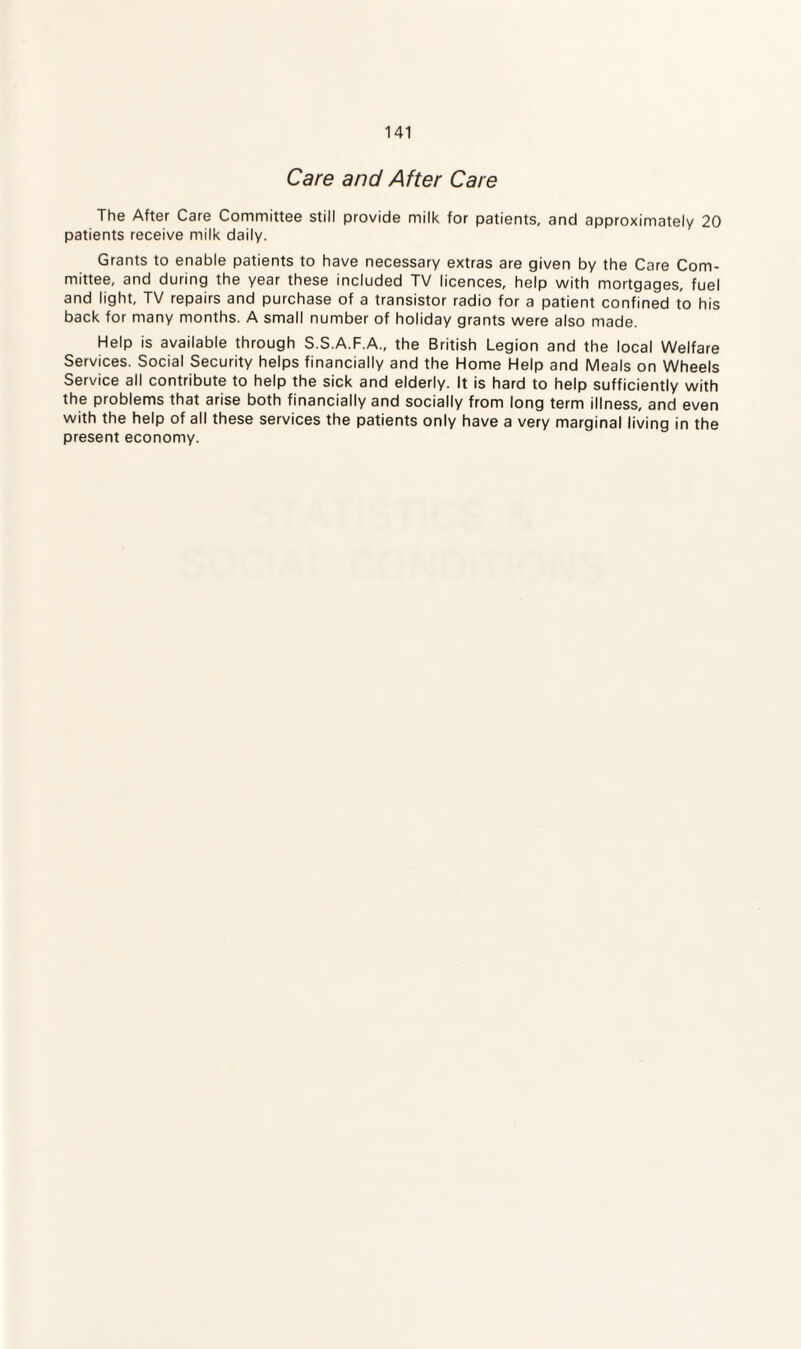 Care and After Care The After Care Committee still provide milk for patients, and approximately 20 patients receive milk daily. Grants to enable patients to have necessary extras are given by the Care Com¬ mittee, and during the year these included TV licences, help with mortgages, fuel and light, TV repairs and purchase of a transistor radio for a patient confined to his back for many months. A small number of holiday grants were also made. Help is available through S.S.A.F.A., the British Legion and the local Welfare Services. Social Security helps financially and the Home Help and Meals on Wheels Service all contribute to help the sick and elderly. It is hard to help sufficiently with the problems that arise both financially and socially from long term illness, and even with the help of all these services the patients only have a very marginal living in the present economy.