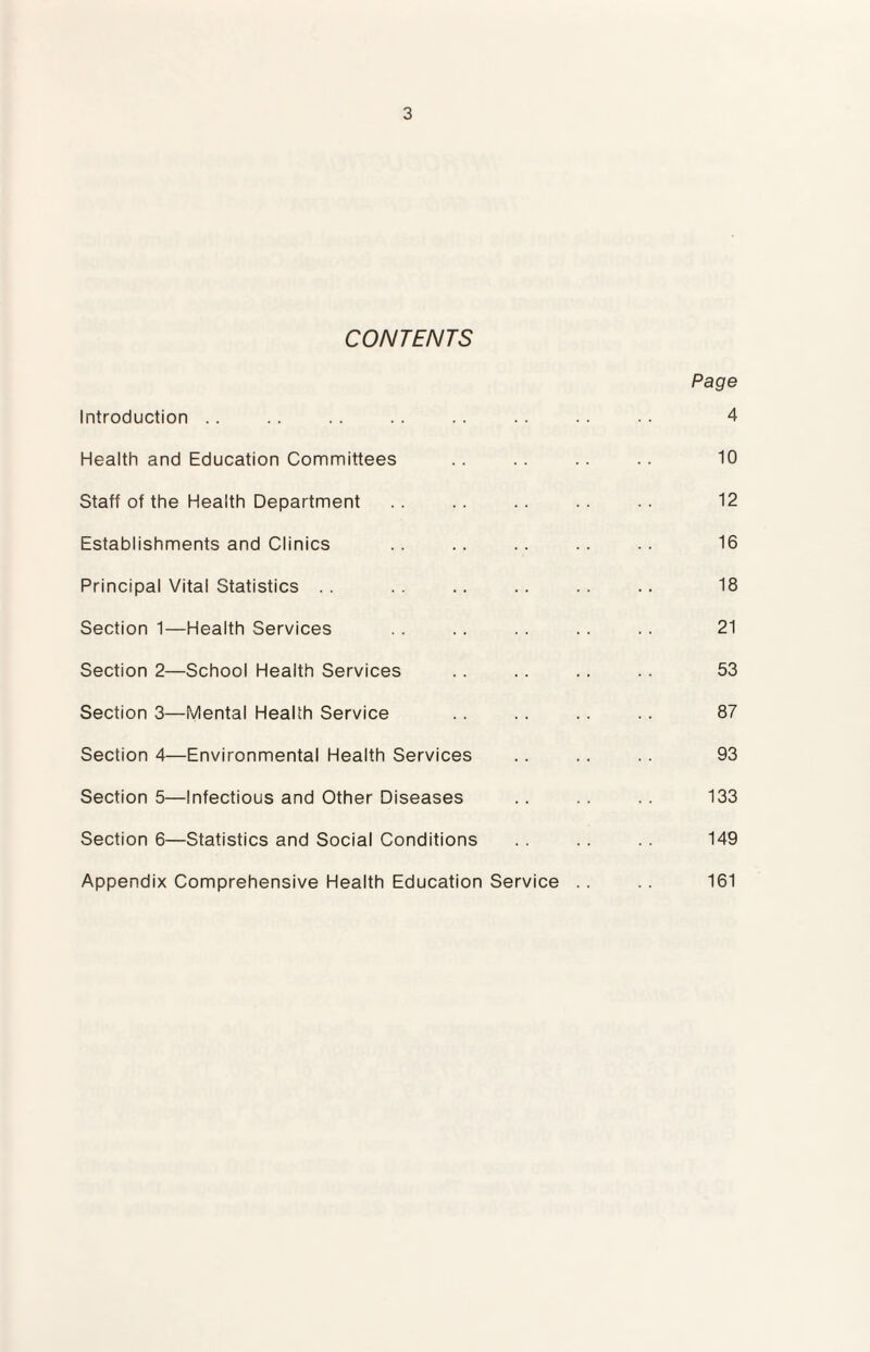 CONTENTS Introduction Health and Education Committees Staff of the Health Department Establishments and Clinics Principal Vital Statistics Section 1—Health Services Section 2—School Health Services Section 3—Mental Health Service Section 4—Environmental Health Services Section 5—Infectious and Other Diseases Section 6—Statistics and Social Conditions Appendix Comprehensive Health Education Service Page 4 10 12 16 18 21 53 87 93 133 149 161
