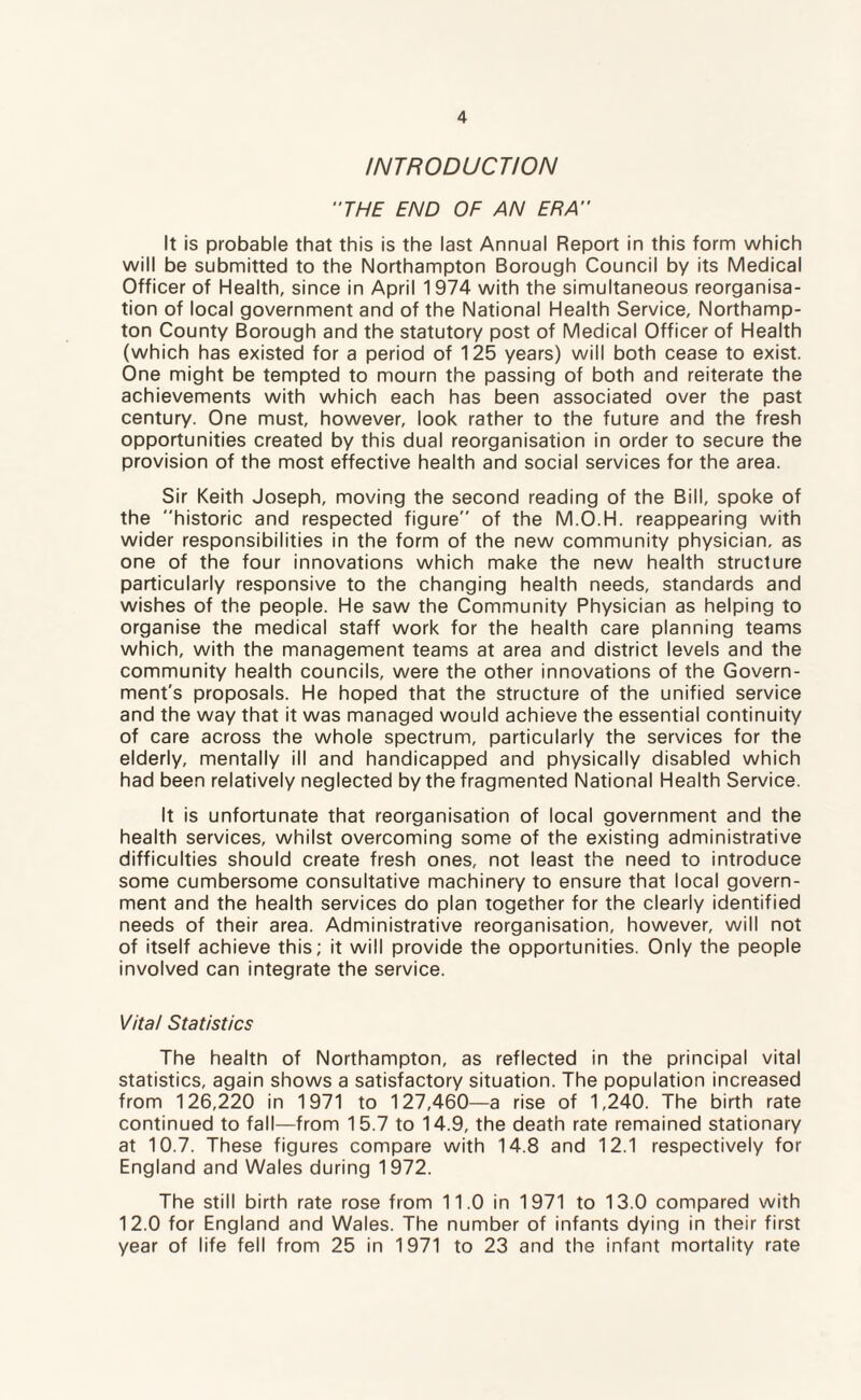 INTRODUCTION THE END OF AN ERA It is probable that this is the last Annual Report in this form which will be submitted to the Northampton Borough Council by its Medical Officer of Health, since in April 1974 with the simultaneous reorganisa¬ tion of local government and of the National Health Service, Northamp¬ ton County Borough and the statutory post of Medical Officer of Health (which has existed for a period of 125 years) will both cease to exist. One might be tempted to mourn the passing of both and reiterate the achievements with which each has been associated over the past century. One must, however, look rather to the future and the fresh opportunities created by this dual reorganisation in order to secure the provision of the most effective health and social services for the area. Sir Keith Joseph, moving the second reading of the Bill, spoke of the historic and respected figure of the M.O.H. reappearing with wider responsibilities in the form of the new community physician, as one of the four innovations which make the new health structure particularly responsive to the changing health needs, standards and wishes of the people. He saw the Community Physician as helping to organise the medical staff work for the health care planning teams which, with the management teams at area and district levels and the community health councils, were the other innovations of the Govern¬ ment's proposals. He hoped that the structure of the unified service and the way that it was managed would achieve the essential continuity of care across the whole spectrum, particularly the services for the elderly, mentally ill and handicapped and physically disabled which had been relatively neglected by the fragmented National Health Service. It is unfortunate that reorganisation of local government and the health services, whilst overcoming some of the existing administrative difficulties should create fresh ones, not least the need to introduce some cumbersome consultative machinery to ensure that local govern¬ ment and the health services do plan together for the clearly identified needs of their area. Administrative reorganisation, however, will not of itself achieve this; it will provide the opportunities. Only the people involved can integrate the service. Vital Statistics The healtn of Northampton, as reflected in the principal vital statistics, again shows a satisfactory situation. The population increased from 126,220 in 1971 to 127,460—a rise of 1,240. The birth rate continued to fall—from 15.7 to 14.9, the death rate remained stationary at 10.7. These figures compare with 14.8 and 12.1 respectively for England and Wales during 1972. The still birth rate rose from 11.0 in 1971 to 13.0 compared with 12.0 for England and Wales. The number of infants dying in their first year of life fell from 25 in 1971 to 23 and the infant mortality rate