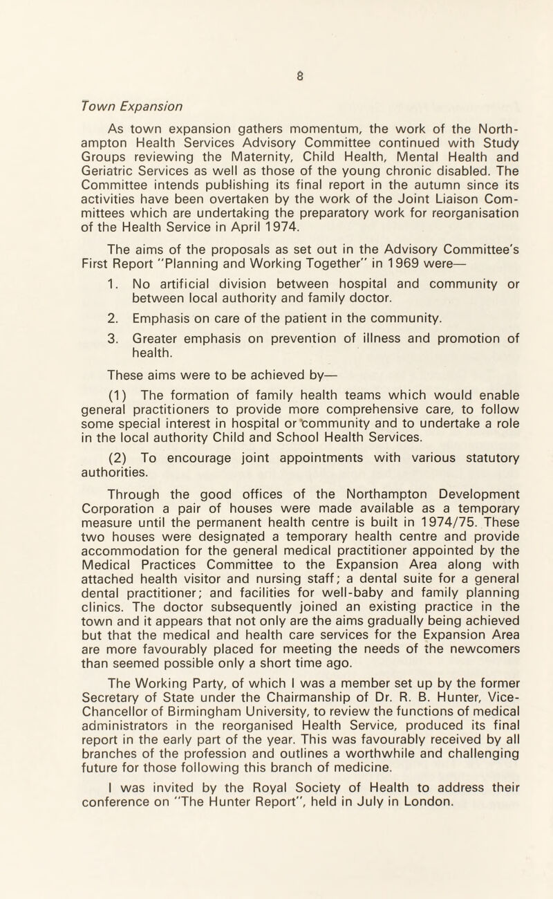 Town Expansion As town expansion gathers momentum, the work of the North¬ ampton Health Services Advisory Committee continued with Study Groups reviewing the Maternity, Child Health, Mental Health and Geriatric Services as well as those of the young chronic disabled. The Committee intends publishing its final report in the autumn since its activities have been overtaken by the work of the Joint Liaison Com¬ mittees which are undertaking the preparatory work for reorganisation of the Health Service in April 1974. The aims of the proposals as set out in the Advisory Committee's First Report Planning and Working Together in 1969 were— 1. No artificial division between hospital and community or between local authority and family doctor. 2. Emphasis on care of the patient in the community. 3. Greater emphasis on prevention of illness and promotion of health. These aims were to be achieved by— (1) The formation of family health teams which would enable general practitioners to provide more comprehensive care, to follow some special interest in hospital or‘community and to undertake a role in the local authority Child and School Health Services. (2) To encourage joint appointments with various statutory authorities. Through the good offices of the Northampton Development Corporation a pair of houses were made available as a temporary measure until the permanent health centre is built in 1974/75. These two houses were designated a temporary health centre and provide accommodation for the general medical practitioner appointed by the Medical Practices Committee to the Expansion Area along with attached health visitor and nursing staff; a dental suite for a general dental practitioner; and facilities for well-baby and family planning clinics. The doctor subsequently joined an existing practice in the town and it appears that not only are the aims gradually being achieved but that the medical and health care services for the Expansion Area are more favourably placed for meeting the needs of the newcomers than seemed possible only a short time ago. The Working Party, of which I was a member set up by the former Secretary of State under the Chairmanship of Dr. R. B. Hunter, Vice- Chancellor of Birmingham University, to review the functions of medical administrators in the reorganised Health Service, produced its final report in the early part of the year. This was favourably received by all branches of the profession and outlines a worthwhile and challenging future for those following this branch of medicine. I was invited by the Royal Society of Health to address their conference on The Hunter Report, held in July in London.