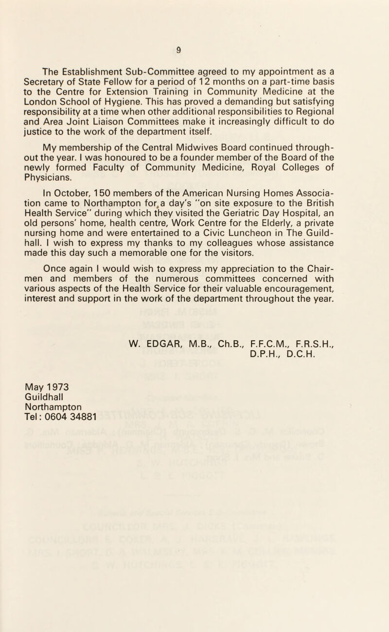 The Establishment Sub-Committee agreed to my appointment as a Secretary of State Fellow for a period of 12 months on a part-time basis to the Centre for Extension Training in Community Medicine at the London School of Hygiene. This has proved a demanding but satisfying responsibility at a time when other additional responsibilities to Regional and Area Joint Liaison Committees make it increasingly difficult to do justice to the work of the department itself. My membership of the Central Midwives Board continued through¬ out the year. I was honoured to be a founder member of the Board of the newly formed Faculty of Community Medicine, Royal Colleges of Physicians. In October, 150 members of the American Nursing Homes Associa¬ tion came to Northampton fo^a day's on site exposure to the British Health Service during which they visited the Geriatric Day Hospital, an old persons' home, health centre. Work Centre for the Elderly, a private nursing home and were entertained to a Civic Luncheon in The Guild¬ hall. I wish to express my thanks to my colleagues whose assistance made this day such a memorable one for the visitors. Once again I would wish to express my appreciation to the Chair¬ men and members of the numerous committees concerned with various aspects of the Health Service for their valuable encouragement, interest and support in the work of the department throughout the year. W. EDGAR, M.B., Ch.B., F.F.C.M., F.R.S.H., D.P.H., D.C.H. May 1973 Guildhall Northampton Tel: 0604 34881