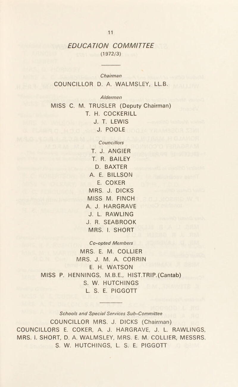 EDUCATION COMMITTEE (1972/3) Chairman COUNCILLOR D. A. WALMSLEY, LL.B. Aldermen MISS C. M. TRUSLER (Deputy Chairman) T. H. COCKERILL J. T. LEWIS J. POOLE Councillors T. J. ANGIER T. R. BAILEY D. BAXTER A. E. BILLSON E. COKER MRS. J. DICKS MISS M. FINCH A. J. HARGRAVE J. L. RAWLING J. R. SEABROOK MRS. I. SHORT Co-opted Members MRS. E. M. COLLIER MRS. J. M. A. CORRIN E. H. WATSON MISS P. HENNINGS, M.B.E., HIST.TRIP.(Cantab) S. W. HUTCHINGS L. S. E. PIGGOTT Schools and Special Services Sub-Committee COUNCILLOR MRS. J. DICKS (Chairman) COUNCILLORS E. COKER, A. J. HARGRAVE, J. L. RAWLINGS, MRS. I. SHORT, D. A. WALMSLEY, MRS. E. M. COLLIER, MESSRS. S. W. HUTCHINGS, L. S. E. PIGGOTT