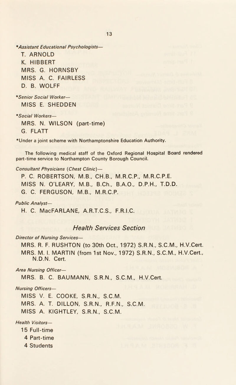 * Assistant Educational Psychologists— T. ARNOLD K. HIBBERT MRS. G. HORNSBY MISS A. C. FAIRLESS D. B. WOLFF *Senior Social Worker— MISS E. SHEDDEN *Social Workers— MRS. N. WILSON (part-time) G. FLATT ♦Under a joint scheme with Northamptonshire Education Authority. The following medical staff of the Oxford Regional Hospital Board rendered part-time service to Northampton County Borough Council. Consultant Physicians (Chest Clinic)— P. C. ROBERTSON, M.B., CH.B., M.R.C.P., M.R.C.P.E. MISS N. O'LEARY, M.B., B.Ch., B.A.O., D.P.H., T.D.D. G. C. FERGUSON, M.B., M.R.C.P. Public Analyst— H. C. MacFARLANE, A.R.T.C.S., F.R.I.C. Health Services Section Director of Nursing Services— MRS. R. F. RUSHTON (to 30th Oct., 1972) S.R.N., S.C.M., H.V.Cert. MRS. M. I. MARTIN (from 1st Nov., 1972) S.R.N., S.C.M., H.V.Cert., N.D.N. Cert. Area Nursing Officer— MRS. B. C. BAUMANN, S.R.N., S.C.M., H.V.Cert. Nursing Officers— MISS V. E. COOKE, S.R.N., S.C.M. MRS. A. T. DILLON, S.R.N., R.F.N., S.C.M. MISS A. KIGHTLEY, S.R.N., S.C.M. Health Visitors— 15 Full-time 4 Part-time 4 Students