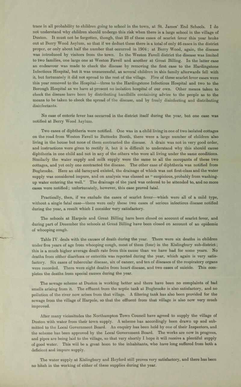 trace in all probability to children going to school in the town, at St. James’ End Schools. I do not understand why children should undergo this risk when there is a large school in the village of Duston. It must not be fox-gotten, though, that 23 of these cases of scarlet fever this year broke out at Berry Wood Asylum, so that if we deduct these thei'e is a total of only 46 cases in the district proper, or only about half the number that occurred in 1904; at Berry Wood, again, the disease was introduced by visitors from the town. In the Weston Favell district the disease was limited to two families, one large one at Weston Favell and another at Great Billing. In the latter case an endeavour was made to check the disease by removing the first case to the Hardingstone Infectious Hospital, but it was unsuccessful, as several children in this family afterwards fell with it, but fortunately it did not spread to the rest of the village. Five of these scarlet fever cases were this year removed to the Hospital—three to the Hardingstone Infectious Hospital and two to the Borough Hospital as we have at present no isolation hospital of our own. Other means taken to check the disease have been by distributing handbills containing advice to the people as to the means to be taken to check the spread of the disease, and by freely disiufecting and distributing disinfectants. No case of enteric fever has occurred in the district itself during the year, but one case was notified at Berry Wood Asylum. Two cases of diphtheria were notified. One was in a child living in one of two isolated cottages on the road from Weston Favell to Buttocks Booth, there were a large number of children also living in the house but none of them contracted the disease. A drain was not in very good order, and instructions were given to rectify it, but it is difficult to understand why this should cause diphtheria in one child and not in any of the others who were all living under the same conditions. Similarly the water supply and milk supply were the same to all the occupants of these two cottages, and yet only one contracted the disease. The other case of diphtheria was notified from Bugbrooke. Here an old farmyard existed, the drainage of which was not first-class and the water supply was considered impure, and on analysis was classed as “ suspicious, probably from washing- up water entering the well.” The drainage of the yard was ordered to be attended to, and no more cases were notified; unfortunately, however, this case proved fatal. Practically, then, if we exclude the cases of scarlet fever—which were all of a mild type, without a single fatal case—there were only these two cases of serious infectious disease notified during the year, a result which I consider very satisfactory. The schools at Harpole and Great Billing have been closed on account of scarlet fever, and during part of December the schools at Great Billing have been closed on account of an epidemic of whooping cough. Table IV. deals with the causes of death during the year. There were six deaths in children under five years of age from whooping cough, most of them (four) iu the Kislingbury sub-district; this is a much higher average death rate from this cause than we have had for some years. No deaths from either diarrhoea or enteritis was reported during the year, which again is very satis¬ factory. Six cases of tubercular disease, six of cancer, and ten of diseases of the respiratory organs were recorded. There were eight deaths from heart disease, and two cases of suicide. This com¬ pletes the deaths from special causes during the year. The sewage scheme at Duston is working better and there have been no complaints of bad smells arising from it. The effluent from the septic tank at Bugbrooke is also satisfactory, and no pollution of the river now arises from that village. A filtering tank has also been provided for the sewage from the village of Harpole, so that the effluent from that village is also now very much improved. After many vicissitudes the Northampton Town Council have agreed to supply the village of Duston with water from their town supply. A scheme has accordingly been drawn up and sub¬ mitted to the Local Government Board. An enquiry has been held by one of their Inspectors, and the scheme has been approved by the Local Government Board. The works are now in progress, and pipes are being laid to the village, so that very shortly I hope it will receive a plentiful supply of good water. This will be a great boon to the inhabitants, who have long suffered from both a deficient and impure supply. The water supply at Kislingbury and Heyford still proves very satisfactory, and there has been no hitch in the working of either of these supplies during the year.