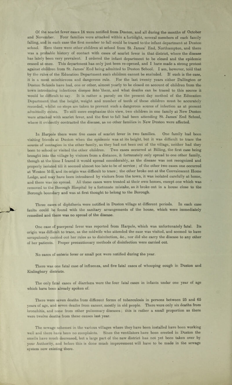 Of the scarlet fever cases 14 were notified from Duston, and all during the months of October and November. Four families were attacked within a fortnight, several members of each family falling, and in each case the first member to fall could be traced to the infant department at Duston school. Here there were other children at school from St. James’ End, Northampton, and there was a probable history of contact with cases of scarlet fever in that district, where the disease has lately been very prevalent. I ordered the infant department to be closed and the epidemic ceased at once. This department has only just been re-opened, and I have made a strong protest against children from St. James’ End being admitted to Duston School. I am, however, told that by the rules of the Education Department such children cannot be excluded. If such is the case, it is a most mischievous and dangerous rule. For the last twenty years either Dallington or Duston Schools have had, one or other, almost yearly to be closed on account of children from the town introducing infectious disease Into them, and what deaths can be traced to this source it would be difficult to say. It is rather a parody on the present day method of the Education Department that the height, weight and number of teeth of these children must be accurately recorded, whilst no steps are taken to prevent such a dangerous source of infection as at present admittedly exists. To still more emphasize this view, two children in one family at New Duston were attacked with scarlet fever, and the first to fall had been attending St. James’ End School, where it evidently contracted the disease, as no other families in New Duston were affected. In Harpole there were five cases of scarlet fever in two families. One family had been visiting friends at Duston when the epidemic was at its height, but it was difficult to trace the source of contagion in the other family, as they had not been out of the village, neither had they been to school or visited the other children. Two cases occurred at Billing, the first case being brought into the village by visitors from a distance, it fortunately only spread to one other family, though at the time I feared it would spread considerably, as the disease was not recognized and properly isolated till it seemed almost too late to be of service; of the other two cases one occurred at Weston Mill, and its origin was difficult to trace ; the other broke out at the Convalescent Home Lodge, and may have been introduced by visitors from the town, it was isolated carefully at home, and there was no spread. All these cases were treated at their own homes, except one which was removed to the Borough Hospital by a fortunate mistake, as it broke out in a house close to the Borough boundary and was at first thought to belong to the Borough. Three cases of diphtheria were notified in Duston village at different periods. In each case faults could be found with the sanitary arrangements of the house, which were immediately remedied and there was no spread of the disease. One case of puerperal fever was reported from Harpole, which was unfortunately fatal. Its origin was difficult to trace, as the midwife who attended the case was visited, and seemed to have scrupulously carried out her rules as to disinfection, &c., nor did she carry the disease to any other of her patients. Proper precautionary methods of disinfection were carried out. No cases of enteric fever or small pox were notified during the year. There was one fatal case of influenza, and five fatal cases of whooping cough in Duston and Kislingbury districts. The only fatal cases of diarrhoea were the four fatal cases in infants under one year of age which have been already spoken of. There were seven deaths from different forms of tuberculosis in persons between 25 and 65 years of age, and seven deaths from cancer, mostly in old people. There were only six deaths from bronchitis, and none from other pulmonary diseases ; this is rather a small proportion as there were twelve deaths from these causes last year. The sewage schemes in the various villages where they have been installed have been working well and there have been no complaints. Since the ventilators have been erected in Duston the smells have much decreased, but a large part of the new district has not yet been taken over by your Authority, and before this is done much improvement will have to be made in the sewage system now existing there.