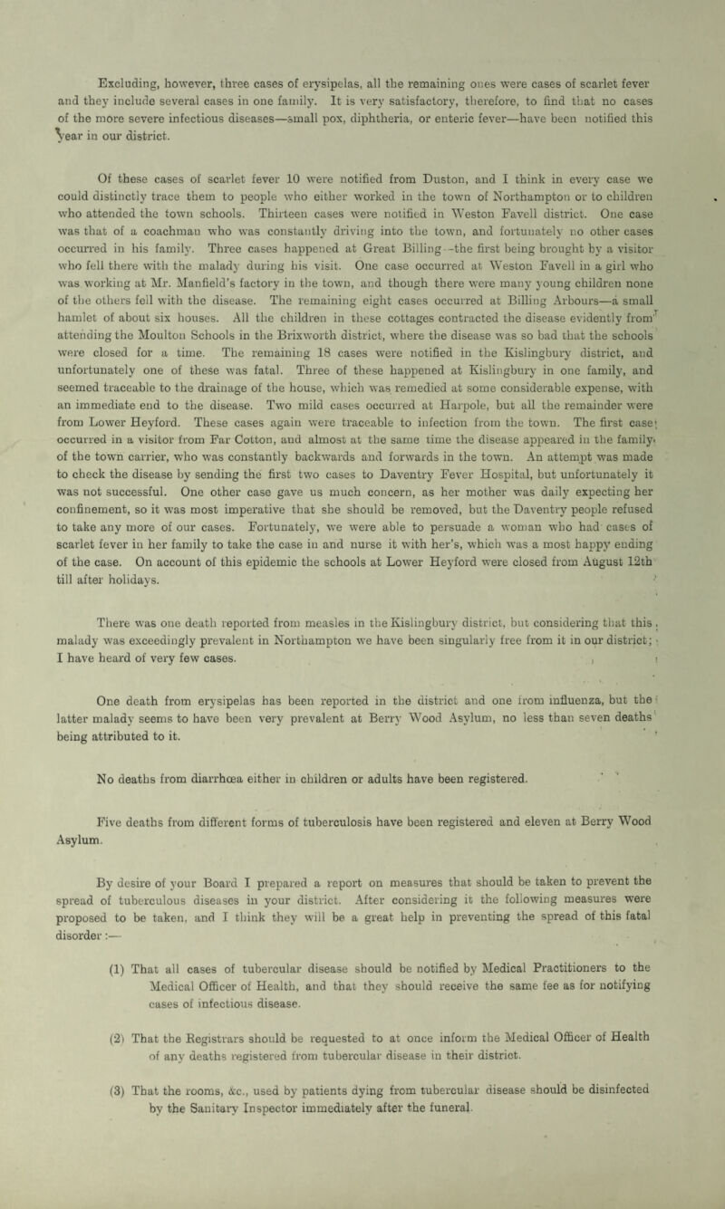 Excluding, however, three cases of erysipelas, all the remaining ones were cases of scarlet fever and they include several cases in one family. It is very satisfactory, therefore, to find that no cases of the more severe infectious diseases—small pox, diphtheria, or enteric fever—have been notified this Vear in our district. Of these cases of scarlet fever 10 were notified from Duston, and I think in every case we could distinctly trace them to people who either worked in the town of Northampton or to children who attended the town schools. Thirteen cases were notified in Weston Favell district. One case was that of a coachman who was constantly driving into the town, and fortunately no other cases occurred in his family. Three cases happened at Great Billing -the first being brought by a visitor who fell there with the malady during his visit. One case occurred at Weston Favell in a girl who was working at Mr. Manfield’s factory in the town, and though there were many young children none of the others fell with the disease. The remaining eight cases occurred at Billing Arbours—a small hamlet of about six houses. All the children in these cottages contracted the disease evidently from'1 attending the Moulton Schools in the Brixworth district, where the disease was so bad that the schools were closed for a time. The remaining 18 cases were notified in the Kislingbury district, and unfortunately one of these was fatal. Three of these happened at Kislingbury in one family, and seemed traceable to the drainage of the house, which was remedied at some considerable expense, with an immediate end to the disease. Two mild cases occurred at Harpole, but all the remainder were from Lower Heyford. These cases again were traceable to infection from the town. The first case; occurred in a visitor from Ear Cotton, and almost at the same time the disease appeared in the family, of the town carrier, who was constantly backwards and forwards in the town. An attempt was made to check the disease by sending the first two cases to Daventry Fever Hospital, but unfortunately it was not successful. One other case gave us much concern, as her mother was daily expecting her confinement, so it was most imperative that she should be removed, but the Daventry people refused to take any more of our cases. Fortunately, we were able to persuade a woman who had cases of scarlet fever in her family to take the case in and nurse it with her’s, which was a most happy ending of the case. On account of this epidemic the schools at Lower Heyford were closed from August 12tb till after holidays. •’ There was one death reported from measles in the Kislingbury district, but considering that this, malady was exceedingly prevalent in Northampton we have been singularly free from it in our district; > I have heard of very few cases. , One death from erysipelas has been reported in the district and one from influenza, but the latter malady seems to have been very prevalent at Berry Wood Asylum, no less than seven deaths being attributed to it. No deaths from diarrhoea either in children or adults have been registered. Five deaths from different forms of tuberculosis have been registered and eleven at Berry Wood Asylum. By desire of your Board I prepared a report on measures that should be taken to prevent the spread of tuberculous diseases in your district. After considering it the following measures were proposed to be taken, and I think they will be a great help in preventing the spread of this fatal disorder:— (1) That all cases of tubercular disease should be notified by Medical Practitioners to the Medical Officer of Health, and that they should receive the same fee as for notifying cases of infectious disease. (21 That the Registrars should be requested to at once inform the Medical Officer of Health of any deaths registered from tubercular disease in their district. (3) That the rooms, &c., used by patients dying from tubercular disease should be disinfected by the Sanitary Inspector immediately after the funeral