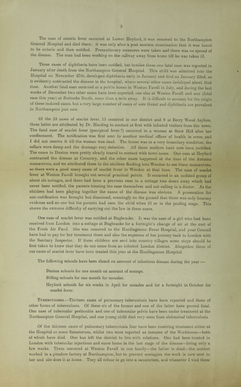 The case of enteric fever occurred at Lower Heyford, it was removed to the Northampton General Hospital and died there; it was only after a post mortem examination that it was found to be enteric and then notified. Precautionary measures were taken and there was no spread of the disease. The man had been working on the railway away from home till he was taken ill. Three cases of diphtheria have been notified, but besides these one fatal case was reported in January after death from the Northampton General Hospital. This child was admitted into the Hospital on November 27th, developed diphtheria early in January and died on January 22nd, so it evidently contracted the disease in the hospital, where several other cases developed about that time. Another fatal case occurred at a public house in Weston Favell in July, and during the last weeks of December two other cases have been reported, one also at Weston Favell and one (fatal case this year) at Buttocks Booth, more than a mile away. It is difficult to accouut for the origin of these isolated cases, but a very large number of cases of sore throat and diphtheria are prevalent in Northampton just now. Of the 23 cases of scarlet fever, 15 occurred in our district and 8 at Berry Wood Asvlum these latter are attributed by Dr. Harding to contact at first with infected visitors from the town. The fatal case of scarlet fever (puerperal fever ?) occurred in a woman at Stow Hill after her confinement. The notification was first sent to another medical officer of health in error, and I did not receive it till the woman was dead. The house was in a very insanitary condition, the cellars were damp and the drainage very defective. All these matters have now been rectified. The cases in Duston were pretty clearly traced to contact with town cases. One case at Heyford contracted the disease at Coventry, and the other cases happened at the time of the Autumn manoeuvres, and we attributed them to the children flocking into Weedon to see these manoeuvres, as there were a good many cases of scarlet fever in Weedon at that time. The case of scarlet fever at Weston Favell brought out several practical points. It occurred in an isolated group of about six cottages, and there had been a previous case in a cottage two doors away which had never been notified, the parents treating the case themselves and not calling in a doctor. As the children had been playing together the cause of the disease was obvious. A prosecution for non-notification was brought but dismissed, seemingly on the ground that there was only hearsay evidence and no one but the parents had seen the child when ill or in the peeling stage. This shows the extreme difficulty of carrying out the law in these cases. One case of scarlet fever was notified at Bugbrooke. It was the case of a girl who had been received from London into a cottage at Bugbrooke for a fortnight’s change of air at the cost of the Fresh Air Fund, She was removed to the Hardingstone Fever Hospital, and your Council have had to pay for her treatment there and also the expenses of her journey back to London with the Sanitary Inspector. If these children are sent into country villages some steps should be first taken to know that they do not come from an infected London district. Altogether three of our cases of scarlet lever have been treated this year at the Hardingstone Hospital. The following schools have been closed on account of infectious disease during the year:— Duston schools for one month on account of mumps. Billing schools for one month for measles. Heyford schools for six weeks in April for measles and for a fortnight in October for scarlet fever. Tuberculosis.—Thirteen cases of pulmonary tuberculosis have been reported and three of other forms of tuberculosis. Of these six of the former and one of the latter have proved fatal. One case of tubercular peritonitis and one of tubercular pelvis have been under treatment at the Northampton General Hospital, and one young child died very soon from abdominal tuberculosis. Of the thirteen cases of pulmonary tuberculosis four have been receiving treatment either at the Hospital or some Sanatorium, whilst two were reported as inmates of the Workhouse—both of which have died. One has left the district to live with relations. One had been treated in London with tubercular injections and came home in the last stage of the disease—living only a few weeks. Three occurred at Weston Favell in one family—the father is dead—the mother worked in a pinafore factory at Northampton, but to prevent contagion the work is now sent to her and she. does it at home. They all refuse to go into a sanatorium, and whenever I visit them