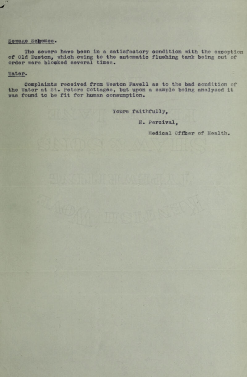 beware ^chemea• The sewers have been in a satisfactory condition with the exception of Old Duston, which owing to the automatic flushing tank being out of order were blocked several times. y.ator. Complaints received from Weston rave11 as to the bad condition of the later at St. Peters Cottages, but upon a sample being analysed it was found to be fit for human consumption. Yours faithfully, H. Percival, Medical Offfcer of Health.