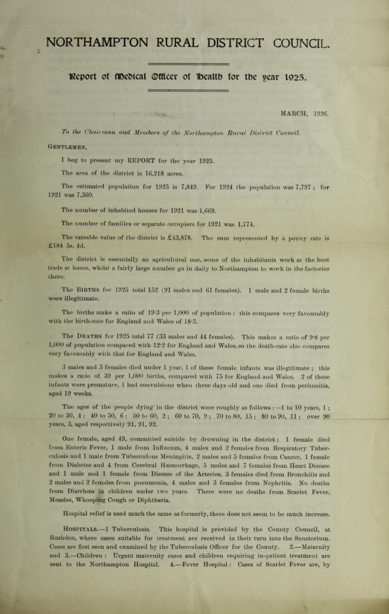 NORTHAMPTON RURAL DISTRICT COUNCIL iKcport of flDeMcal ©fficcr of Tbcaltb for tbc pear 1925. MARCH, 1026. To the Chairman and Members of the Northampton Rural District Council. Gentlemen, I beg to present my REPORT for the year 1025. The area of the district is 16,218 acres. The estimated population for 1025 is 7,840. For 1024 the population was 7,707 ; for 1021 was 7,360. The number of inhabited houses for 1021 was 1,669. The number of families or separate occupiers for 1021 was 1,774. The rateable value of the district is £43,878. The sum represented by a penny rate is £184 5s. 4d. 'llie district is essentially an agricultural one, some of the inhabitants work at the boot trade at home, whilst a fairly large number go in daily to Northampton to work in the factories there. The BIRTHS for 1025 total 152 (91 males and 61 females). 1 male and 2 female births were illegitimate. The births make a ratio of 10'3 per 1,000 of population : this compares very favourably with the birth-rate for England and Wales of 18’3. The Deaths for 1025 total 77 (33 males and 44 females). This makes a ratio of 0'8 per 1,000 of population compared with 12-2 for England and Wales, so the death-rate also compares very favourably with that for England and Wales. 3 males and 3 females died under 1 year, 1 of these female infants was illegitimate ; this makes a ratio of 30 per 1,000 births, compared with 75 for England and Wales. 2 of these infants were premature, 1 had convulsions when three days old and one died from peritonitis, aged 19 weeks. The ages of the people dying- in the district were roughly as follows : —1 to 10 years, 1 ; 20 to 30, 4 ; 40 to 50, 6 ; 50 to 60, 2 ; 60 to 70, 9 ; 70 to 80, 15 ; 80 to 90, 11 ; over 90 years, 3, aged respectively 91, 91, 92. One female, aged 49, committed suicide by drowning in the district; 1 female died from Enteric Fever, 1 male from Influenza, 4 males and 2 females from Respiratory Tuber¬ culosis and 1 male from Tuberculous Meningitis, 2 males and 5 females from Cancer, 1 female from Diabetes and 4 from Cerebral Haemorrhage, 5 males and 7 females from Heart Disease and 1 male and 1 female from Disease of the Arteries, 3 females died from Bronchitis and 2 males and 2 females from pneumonia, 4 males and 3 females from Nephritis. No deaths from Diarrhoea in children under two years. There were no deaths from Scarlet Fever, Measles, Whooping Cough or Diphtheria. Hospital relief is used much the same as formerly, there does not seem to be much increase. HOSPITALS.—1 Tuberculosis. This hospital is provided by the County Council, at Rushden, where cases suitable for treatment are received in their turn into the Sanatorium. Cases are first seen and examined by the Tuberculosis Officer for the County. 2.—Maternity and 3.—Children : Urgent maternity cases and children requiring in-patient treatment are sent to the Northampton Hospital. 4.—Fever Hospital : Cases of Scarlet Fever are, by