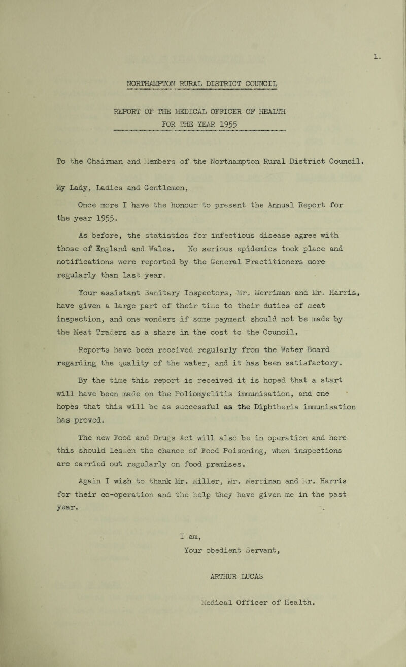 1. NOMHAI'.'IPTON RURAL DISTRICT COUNCIL REPORT OP THE MEDICAL OFFICER OF HEALTH FOR THE YEiR 1955 To the Chairman and Members of the Northampton Rural District Council. My Lady, Ladies and Gentlemen, Once more I have the honour to present the Annual Report for the year 1955° As before, the statistics for infectious disease agree with those of England and '/Yales. No serious epidemics took place and notifications were reported by the General Practitioners more regularly than last year. Your assistant Sanitary Inspectors, Mr. l.Ierriman and Mr. Harris, have given a large part of their time to their duties of meat inspection, and one wonders if some payment should not be made by the Meat Traders as a share in the cost to the Council. Reports have been received regularly from the Water Board regarding the quality of the water, and it has been satisfactory. By the time this report is received it is hoped that a start will have been made on the Poliomyelitis immunisation, and one hopes that this will be as successful as the Diphtheria immunisation has proved. The new Food and Drugs Act will also be in operation and here this should lessen the chance of Food Poisoning, when inspections are carried out regularly on food premises. Again I wish to thank Mr. Miller, Mr. Merriman and Mr. Harris for their co-operation and the help they have given me in the past year. I am, Your obedient Servant, ARTHUR LUCAS Medical Officer of Health.