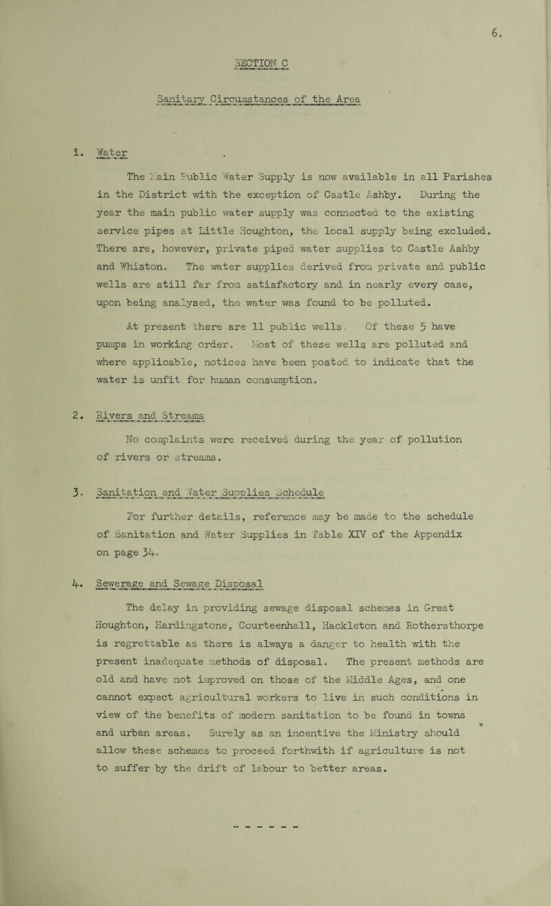 SECTION C Sanitary Circumstances of the Area 1. Water The Lain Public Water Supply is now available in all Parishes in the District with the exception of Castle Ashby. During the year the main public water supply was connected to the existing service pipes at Little Houghton, the local supply being excluded. There are, however, private piped water supplies to Castle Ashby and Whiston. The water supplies derived from private and public wells are still far from satisfactory and in nearly every case, upon being analysed, the water was found to be polluted. At present there are 11 public wells. Of these 5 have pumps in working order. Host of these wells are polluted and where applicable, notices have been posted to indicate that the water is unfit for human consumption. 2. Divers ana Streams No complaints were received during the year of pollution of rivers or streams. 3. Sanitation and later Supplies Schedule Dor further details, reference may be made to the schedule of Sanitation and Water Supplies in Table XTV of the Appendix on page 34° 4. Sewerage and Sewage JDisposal The delay in providing sewage disposal schemes in Great Houghton, Kardingstone, Courteenhall, Hackleton and Rothersthorpe is regrettable as there is always a danger to health with the present inadequate methods of disposal. The present methods are old and have not improved on those of the Middle Ages, and one cannot expect agricultural workers to live in such conditions in view of the benefits of modem sanitation to be found in towns * and urban areas. Surely as an incentive the Ministry should allow these schemes to proceed forthwith if agriculture is not to suffer by the drift of labour to better areas.