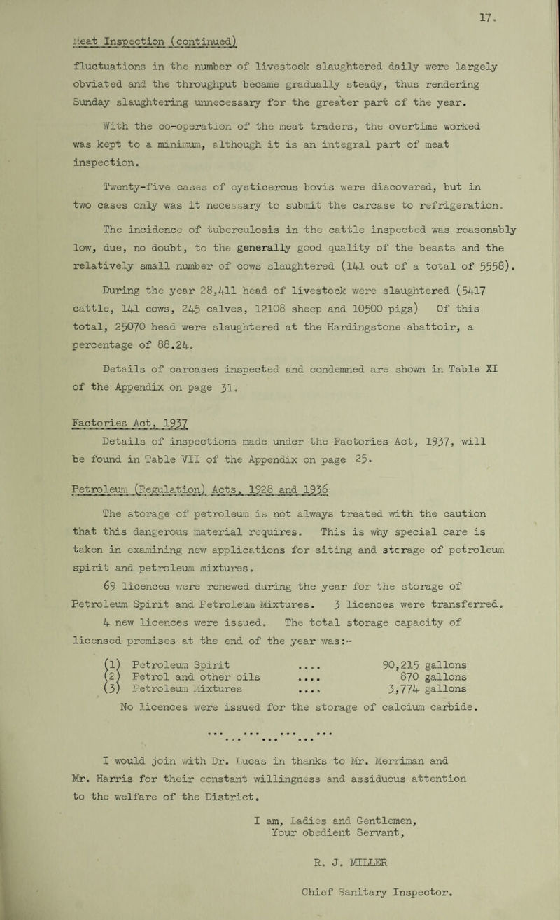 neat fluctuations in the number of livestock slaughtered daily were largely obviated and the throughput became gradually steady, thus rendering Sunday slaughtering unnecessary for the greater part of the year. With the co-operation of the meat traders, the overtime worked was kept to a minimum, although it is an integral part of meat inspection. Twenty-five cases of cysticercus bovis were discovered, but in two cases only was it necessary to submit the carcase to refrigeration. The incidence of tuberculosis in the cattle inspected was reasonably low, due, no doubt, to the generally good quality of the beasts and the relatively small number of cows slaughtered (141 out of a total of 5558)* During the year 28,411 head of livestock were slaughtered (5417 cattle, 141 cows, 245 calves, 12108 sheep and 10500 pigs) Of this total, 25070 head were slaughtered at the Hardingstone abattoir, a percentage of 88.24. Details of carcases inspected and condemned are shown in Table XI of the Appendix on page 31. Factories Act, 1937 Details of inspections made under the Factories Act, 1957, will be found in Table VII of the Appendix on page 25 • Petroleum (Pegulat;ion) Acts, 1928 and 1958 The storage of petroleum is not always treated with the caution that this dangerous material requires. This is why special care is taken in examining new applications for siting and stcrage of petroleum spirit and petroleum mixtures. 69 licences were renewed during the year for the storage of Petroleum Spirit and Petroleum Mixtures. 5 licences were transferred. 4 new licences were issued. The total storage capacity of licensed premises at the end of the year was:-- No licences were issued for the storage of calcium carbide. • o • I would join with Dr. Lucas in thanks to Mr. Merriman and Mr. Harris for their constant willingness and assiduous attention to the welfare of the District. I am, Ladies and Gentlemen Your obedient Servant, R. J. IVCELLER Chief Sanitary Inspector.