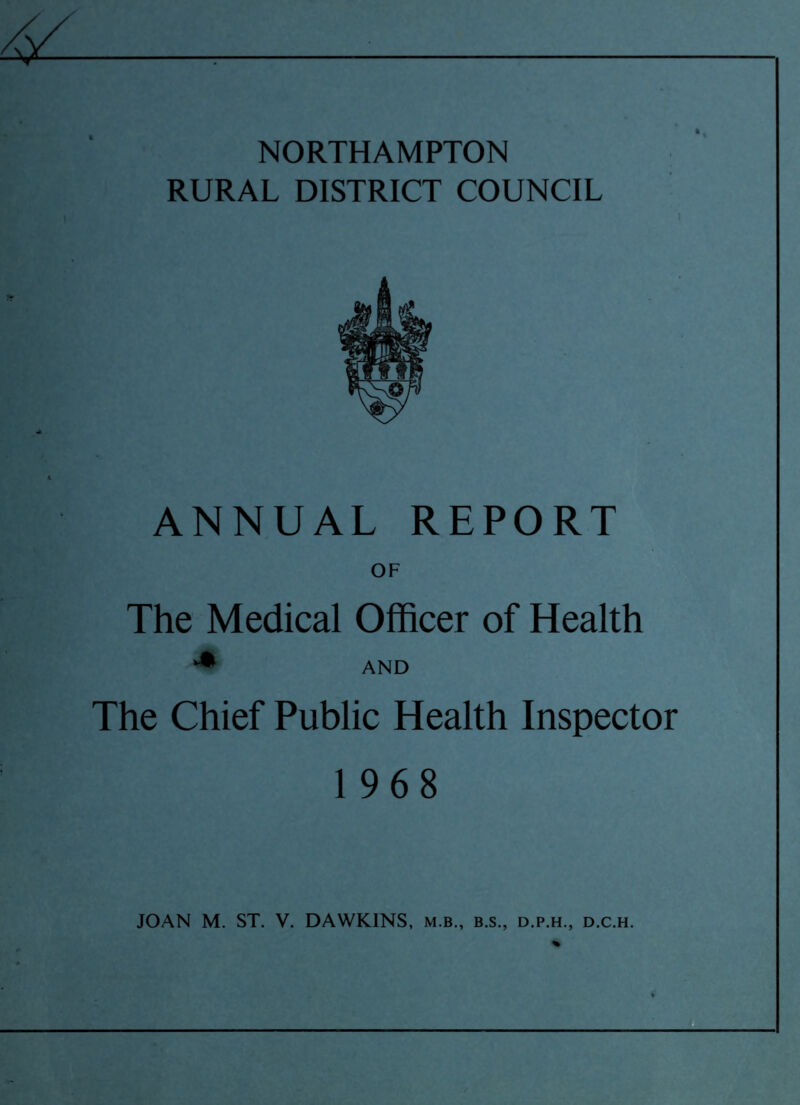 NORTHAMPTON RURAL DISTRICT COUNCIL ANNUAL REPORT OF The Medical Officer of Health ** AND The Chief Public Health Inspector 1968 JOAN M. ST. V. DAWKINS, m.b., b.s., d.p.h., d.c.h.