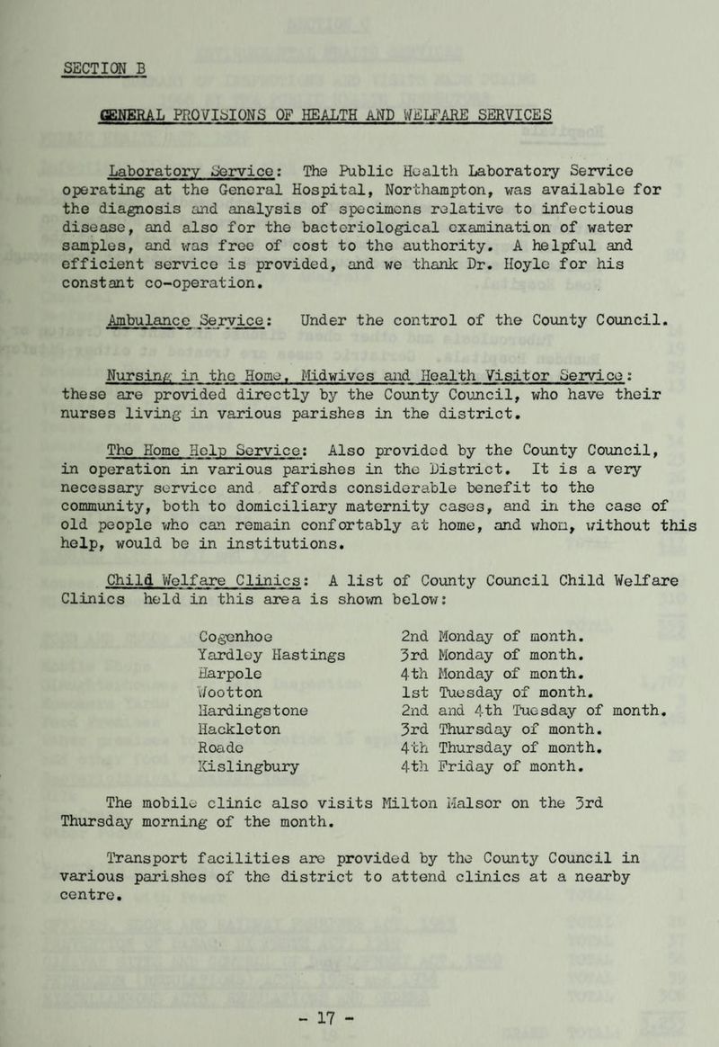 GENERAL PROVISIONS OF HEALTH aND WELFARE SERVICES Laboratory Servico: The Public Health Laboratory Service operating at the General Hospital, Northampton, was available for the diagnosis and analysis of specimens relative to infectious disease, and also for the bacteriological examination of water samples, and was free of cost to the authority. A helpful and efficient service is provided, and we thank Dr. Hoyle for his constant co-operation. Ambulance Service: Under the control of the County Council. Nursing in the Home, Midwives and Health Visitor Service: these are provided directly by the County Council, who have their nurses living in various parishes in the district. The Home Help Service: Also provided by the County Council, in operation in various parishes in the District. It is a very necessary service and affords considerable benefit to the community, both to domiciliary maternity cases, and in the case of old people who can remain confortably at home, and whom, without this help, would be in institutions. Child Welfare Clinics; A list of County Council Child Welfare Clinics held in this area is shown below: 2nd Monday of month. 3rd Monday of month. 4th Monday of month. 1st Tuesday of month. Cogenhoe Yardley Hastings Harpole Wootton Hardingstone Hackleton Roade Kislingbury 2nd and 4th Tuesday of month 3rd Thursday of month. 4th Thursday of month. 4th Friday of month. The mobile clinic also visits Milton Halsor on the 3rd Thursday morning of the month. Transport facilities are provided by the County Council in various parishes of the district to attend clinics at a nearby centre.