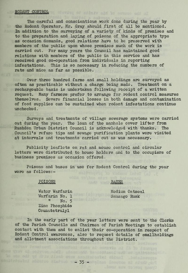 RODENT CONTROL The careful and conscientious work done during the year by the Rodent Operator, Mr. Gray should first of all be mentioned. In addition to the surveying of a variety of kinds of premises and to the preparation and laying of poisons of the appropriate type as occasion demands, good relations have to be preserved with members of the public upon whose premises much of the work is carried out. For many years the Council has maintained good relations with members of the public in this service and has received good co-operation from individuals in reporting infestations. This is so necessary in reducing the numbers of rats and mice as far as possible. Over three hundred farms and small holdings are surveyed as often as practicable without a charge being made. Treatment on a rechargeable basis is undertaken following receipt of a written request. Many farmers prefer to arrange for rodent control measures themselves. Severe financial losses in both damage and contamination of food supplies can be sustained when rodent infestations continue unchecked. Surveys and treatments of village sewerage systems were carried out during the year. The loan of the manhole cover lifter from Rushden Urban District Council is acknowlodged with thanks. The Council's refuse tips and sewage purification plants were visited at intervals and treatments carried out as was necessary. Publicity leaflets on rat and mouse control and circular letters were distributed to house holders and to the occupiers of business premises as occasion offered. Poisons and bases in use for Rodent Control during the year were as followss- POISONS BASES Water Warfarin Medium Oatmeal Warfarin No. 1 Sausage Rusk  No. 5 Zinc Phosphide Ccumatetralyl In the early part of the year letters were sent to the Clerks of the Parish Councils and Chairmen of Parish Meetings to establish contact with them and to enlist their co-operation in respect of Rodent Control awareness, also to request details of smallholdings and allotment associations throughout the District.