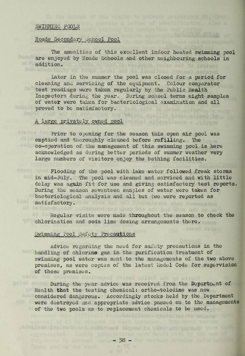 SWIMMING POOLS Roade Secondary dcnool Pool The amenities of this excellent indoor heated swimming pool are enjoyed by Roade Schools and other neighbouring schools in addition. Later in the summer the pool was closed for a period for cleaning anu servicing of the equipment. Colour comparator test readings were taken regularly by the Public Health Inspectors during the year. During school terms eight samples of water were taken for bacteriological examination and all proved to be satisfactory. A large privately owned pool Prior to opening for the season this open air pool was emptied and thoroughly cleaned before refilling. The co-operation of the management of this swimming pool is here acknowledged as during better periods of summer weather very large numbers of visitors enjoy the bathing facilities. Flooding of the pool with lake water followed freak storms in mid-July. The pool was cleaned and serviced and with little delay was again fit for use and giving satisfactory test reports. During the season seventeen samples of water were taken for bacteriological analysis and all but two were reported as satisfactory. Regular visits were made throughout the season to check the chlorination and soda lime dosing arrangements there. Lwimming Pool Jafet.y Precautions Advice regarding the need for safety precautions in the handling of chlorine gas in the purification treatment of swimming pool water was sent to the managements of the two above premises, as were copies of the latest kodel Code for supervision of those premises. During the year advice was received from the Department of Health that the testing chemical: ortho-tolodine was now considered dangerous. Accordingly stocks held by the Department were destroyed and appropriate advice passed on to the managements of the two pools as to replacement chemicals to be used.