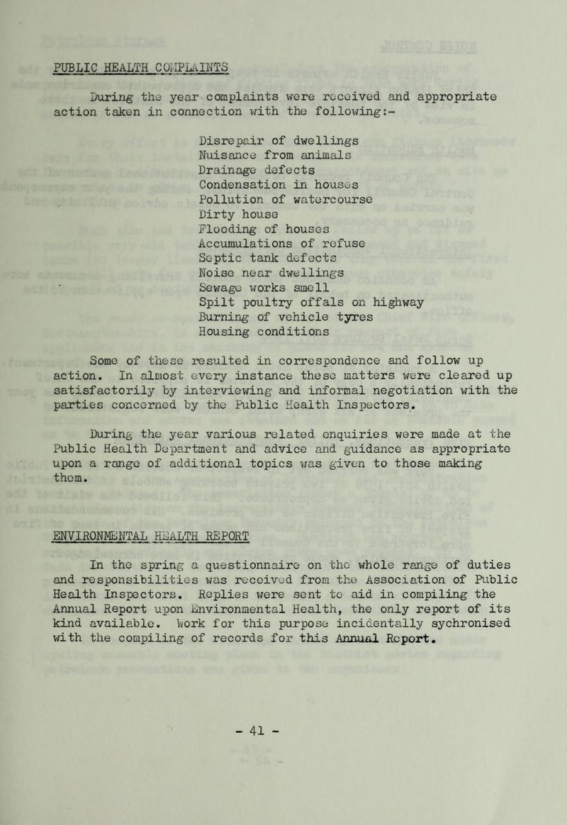 PUBLIC HEALTH COLIPLaINTS Luring the year complaints were received and appropriate action taken in connection with the following Disrepair of dwellings Nuisance from animals Drainage defects Condensation in houses Pollution of watercourse Dirty house Flooding of houses Accumulations of refuse Septic tank defects Noise near dwellings Sewage works smell Spilt poultry offals on highway Burning of vehicle tyres Housing conditions Some of these resulted in correspondence and follow up action. In almost every instance these matters were cleared up satisfactorily by interviewing and informal negotiation with the parties concerned by the Public Health Inspectors. During the year various related enquiries were made at the Public Health Department and advice and guidance as appropriate upon a range of additional topics was given to those making them. ENVIRONMENTAL HLALTH REPORT In the spring a questionnaire on the whole range of duties and responsibilities was received from the Association of Public Health Inspectors. Replies were sent to aid in compiling the Annual Report upon Lnvironmental Health, the only report of its kind available, toork for this purpose incidentally sychronised with the compiling of records for this Annual Report.