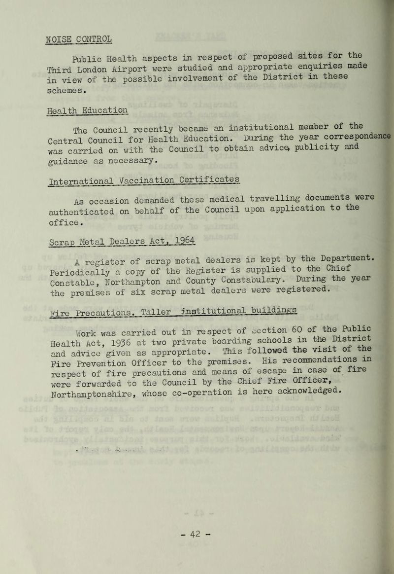NOISE CONTROL Public Health aspects in respect of proposed sites for the Third London Airport were studied and appropriate enquiries made in view of the possible involvement of the District in these schemes. Health Education The Council recently became an institutional member of the Central Council for Health Education. During the year correspondence was carried on with the Council to obtain advice* publicity and guidance as necessary. International 'Jaccination Certificates As occasion demanded these medical travelling documents were authenticated on behalf of the Council upon application to the office. Scrap Metal Dealers Act, 1964 A register of scrap metal dealers is kept by the Department. Periodically a copy of the Register is supplied to the Chief Constable, Northampton and County Constabulary. During the year the premises of six scrap metal dealers were registered. Eire Precautions. Taller institutional buildings Y.'ork was carried out in respect of section 60 of the Public Health Act, 1936 at two private boarding schools in the District and advice given as appropriate. This followed the visit of the Fire Prevention Officer to the premises. His recommendations in respect of fire precautions and means of escape in case of fire were forwarded to the Council by the Chief Fire Officer, Northamptonshire, whose co-operation is here acknowledged.