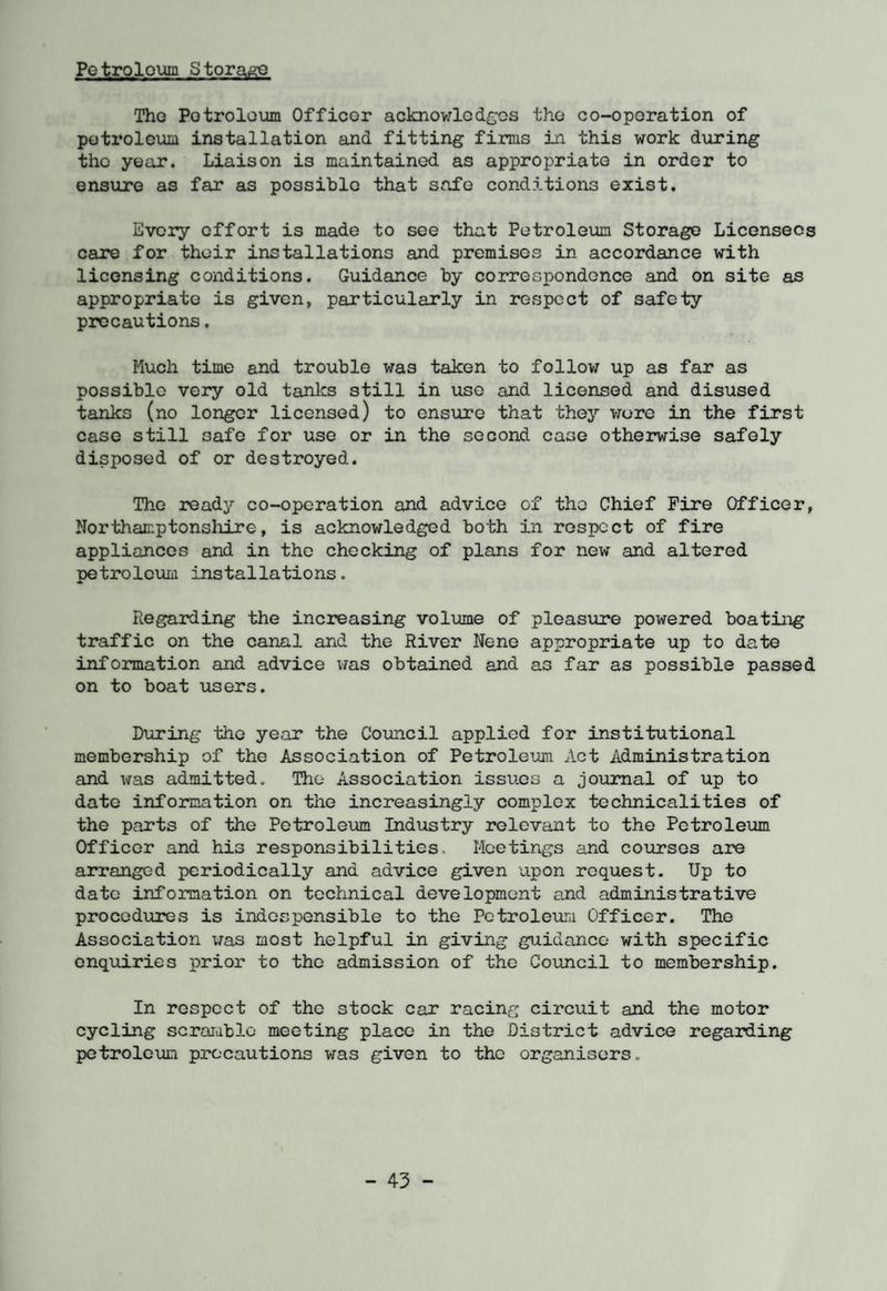 Petroleum Storage The Petroleum Officer acknowledges the co-operation of petroleum installation and fitting firms in this work during the year. Liaison is maintained as appropriate in order to ensure as far as possible that safe conditions exist. Every effort is made to see that Petroleum Storage Licensees care for their installations and premises in accordance with licensing conditions. Guidance by correspondence and on site as appropriate is given, particularly in respect of safety precautions. Much time and trouble was taken to follow up as far as possible very old tanks still in use and licensed and disused tanks (no longer licensed) to ensure that they wore in the first case still 3afe for use or in the second case otherwise safely disposed of or destroyed. The ready co-operation and advice of the Chief Fire Officer, Northamptonshire, is acknowledged both in respect of fire appliances and in the checking of plans for new and altered petroleum installations. Regarding the increasing volume of pleasure powered boating traffic on the canal and the River Nene appropriate up to date information and advice was obtained and as far as possible passed on to boat users. During the year the Council applied for institutional membership of the Association of Petroleum Act Administration and was admitted. The Association issues a journal of up to date information on the increasingly complex technicalities of the parts of the Petroleum Industry relevant to the Petroleum Officer and his responsibilities. Meetings and courses are arranged periodically and advice given upon request. Up to date information on technical development and administrative procedures is indospensible to the Petroleum Officer. The Association was most helpful in giving guidance with specific enquiries prior to the admission of the Council to membership. In respect of the stock car racing circuit and the motor cycling scramble meeting place in the District advice regarding petroleum precautions was given to the organisers.