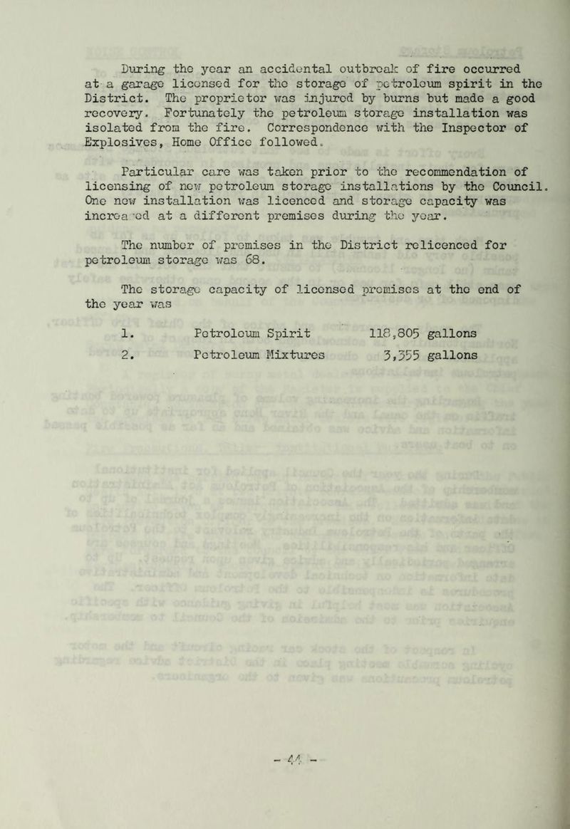 During the year an accidental outbreak of fire occurred at a garage licensed for the storage of petroleum spirit in the District. The proprietor was injured by burns but made a good recovery. Fortunately the petroleum storage installation was isolated from the fire. Correspondence with the Inspector of Explosives, Home Office followed. Particular care was taken prior to the recommendation of licensing of new petroleum storage installations by the Council. One new installation was licenced and storage capacity was incroa 'ed at a different premises during the year. The number of promises in the District relicenced for petroleum storage was 68. The storage capacity of licensed premises at the end of the year was 1. Petroleum Spirit 118,805 gallons 2. Petroleum Mixtures gallons