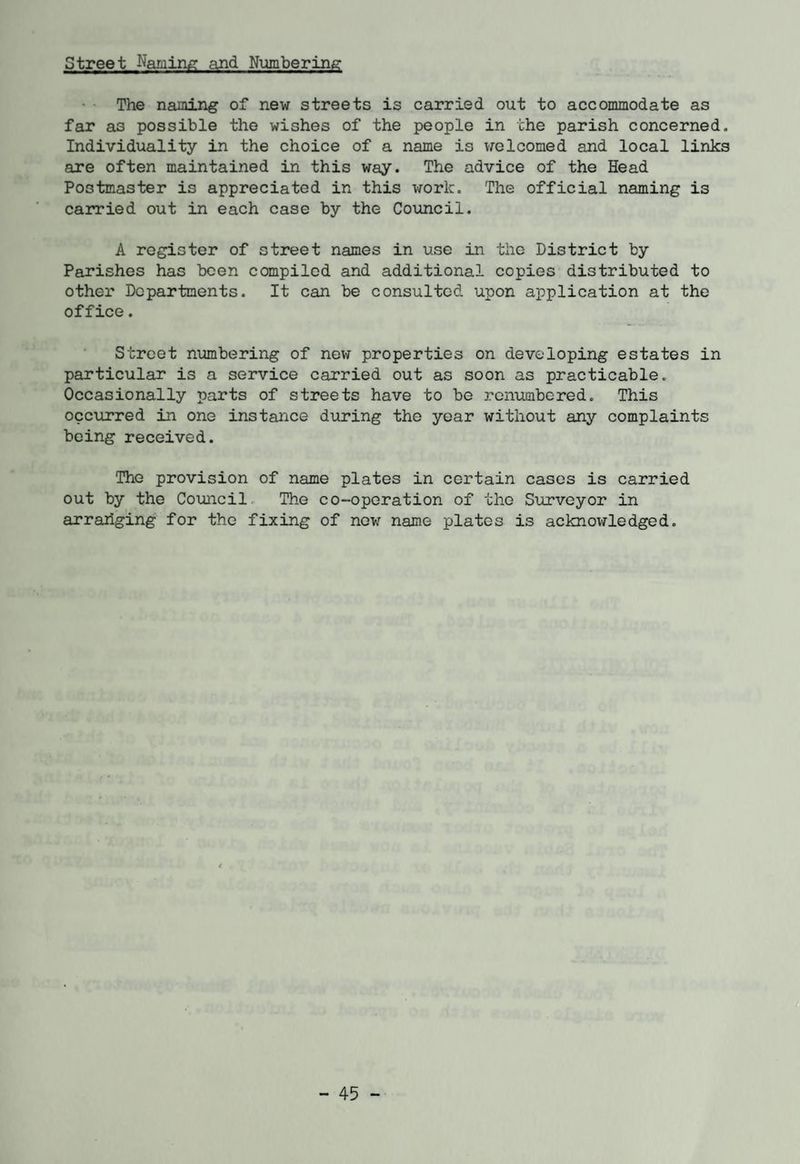 Street Naming and Numbering The naming of new streets is carried out to accommodate as far as possible the wishes of the people in the parish concerned. Individuality in the choice of a name is welcomed and local links are often maintained in this way. The advice of the Head Postmaster is appreciated in this work. The official naming is carried out in each case by the Council. A register of street names in use in the District by Parishes has been compiled and additional copies distributed to other Departments. It can be consulted upon application at the office. Street numbering of new properties on developing estates in particular is a service carried out as soon as practicable. Occasionally parts of streets have to be renumbered. This occurred in one instance during the year without any complaints being received. The provision of name plates in certain cases is carried out by the Council The co-operation of the Surveyor in arrariging for the fixing of new name plates is acknowledged.