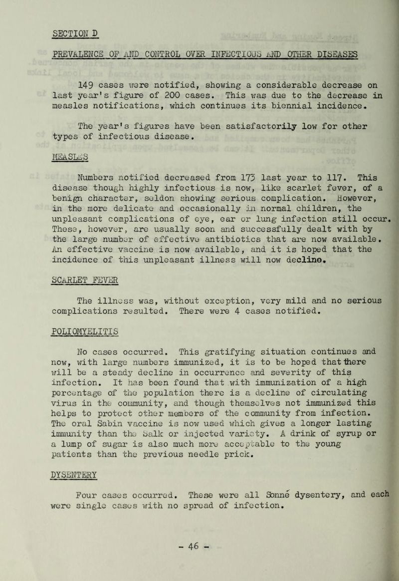 SECTION D PREVALENCE OF iiND CONTROL OVER INFECTIOUS iM) OTHER DISEASES 149 cases were notified, showing a considerable decrease on last year's figure of 200 cases. This was due to the decrease in measles notifications, which continues its biennial incidence. The year's figures have been satisfactorily low for other types of infectious disease. MEaSLlS Numbers notified decreased from 173 last year to 117. This disease though highly infectious is now, like scarlet fever, of a benign character, soldon showing serious complication. However, in the more delicate and occasionally in normal children, the unpleasant complications of eye, ear or lung infection still occur. These, however, are usually soon and successfully dealt with by the large number of effective antibiotics that are now available. An effective vaccine is now available, and it is hoped that the incidence of this unpleasant illness will now decline. L (LiftLET FEVER The illness was, without exception, very mild and no serious complications resulted. There were 4 cases notified. POLIOMYELITIS No cases occurred. This gratifying situation continues and now, with large numbers immunized, it is to be hoped that there will be a steady decline in occurrence and severity of this infection. It has been found that with immunization of a high percentage of the population there is a decline of circulating virus in the community, and though themselves not immunized this helps to protect other members of the community from infection. The oral Sabin vaccine is now used which gives a longer lasting immunity than the balk or injected variety. A drink of syrup or a lump of sugar is also much more acceptable to the young patients than the previous needle prick. DYSENTERY Pour cases occurred. These were all Sonne dysentery, and each were single cases with no spread of infection.