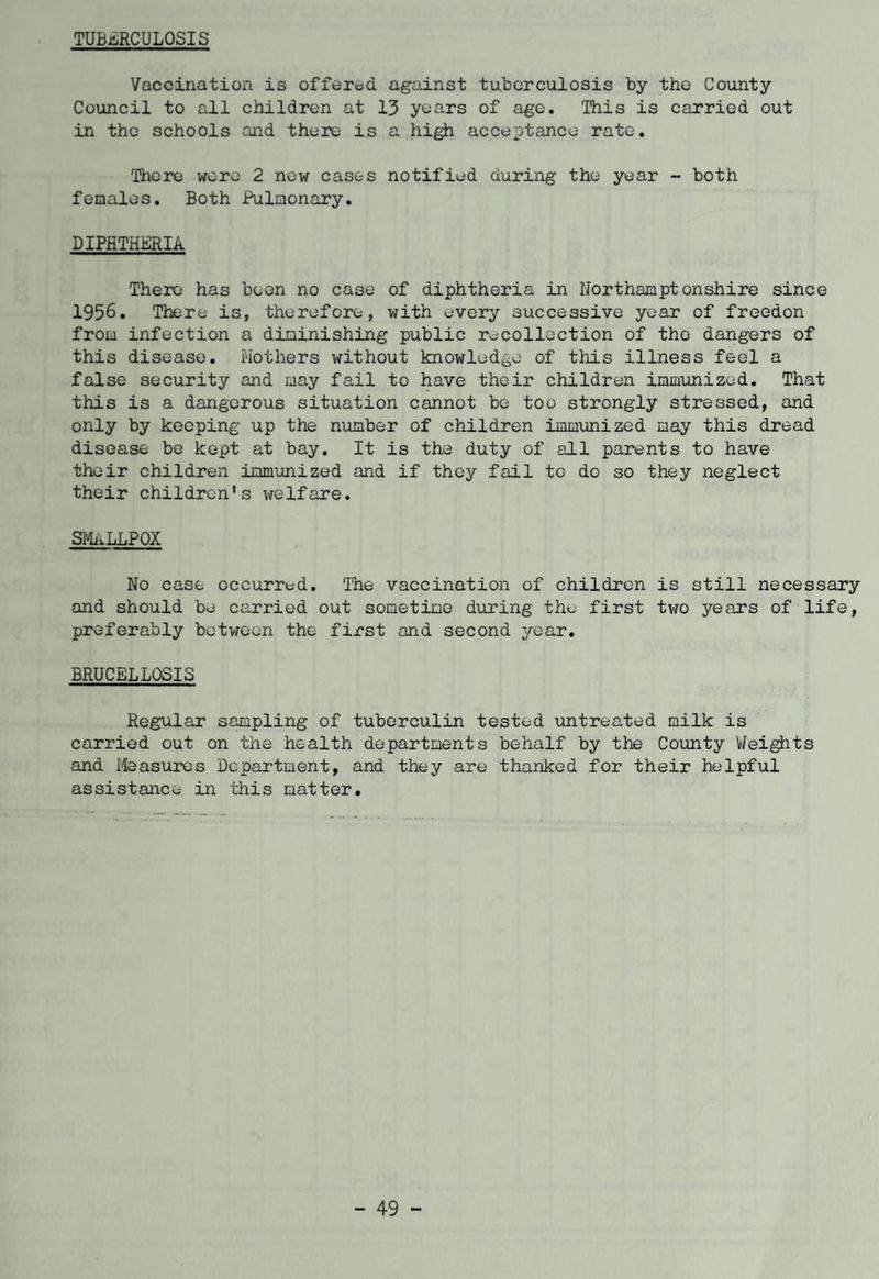 TUBERCULOSIS Vaccination is offered, against tuberculosis by tho County Council to all children at 13 years of age. This is carried out in the schools and there is a high acceptance rate. There were 2 now cases notified during the year - both females. Both Pulmonary. DIPHTHERIA There has been no case of diphtheria in Northamptonshire since 1956. There is, therefore, with every successive year of freedon from infection a diminishing public recollection of the dangers of this disease. Mothers without knowledge of this illness feel a false security and may fail to have their children immunized. That this is a dangerous situation cannot be too strongly stressed, and only by keeping up the number of children immunized may this dread disease be kept at bay. It is the duty of all parents to have their children immunized and if they fail to do so they neglect their children's welfare. SMALLPOX No case occurred. The vaccination of children is still necessary and should be carried out sometime during the first two years of life, preferably between the first and second year. BRUCELLOSIS Regular sampling of tuberculin tested untreated milk is carried out on the health departments behalf by the County Weights and Measures Department, and they are thanked for their helpful assistance in this matter.