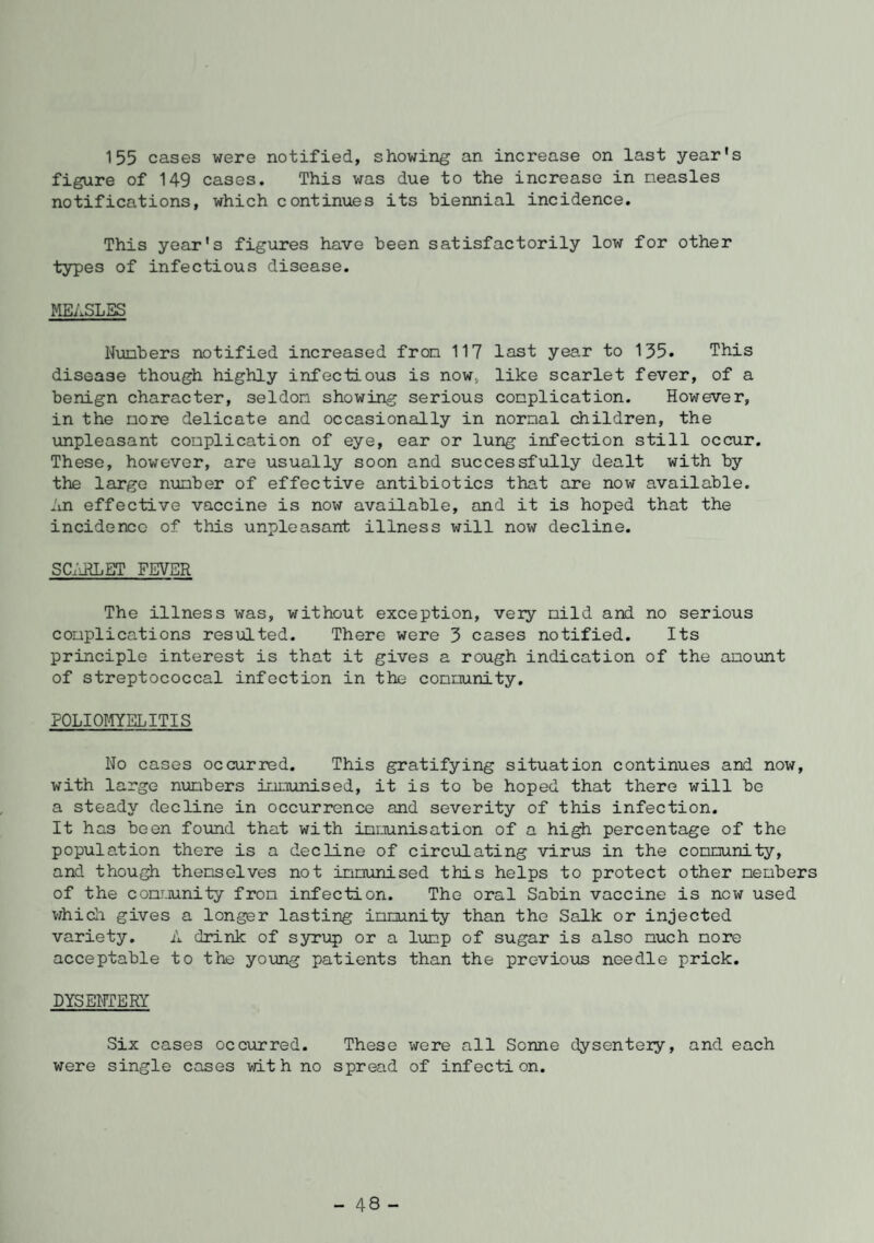 155 cases were notified, showing an increase on last year's figure of 149 cases. This was due to the increase in measles notifications, which continues its biennial incidence. This year's figures have been satisfactorily low for other types of infectious disease. MEASLES Numbers notified increased from 117 last year to 135. This disease though highly infectious is now. like scarlet fever, of a benign character, seldom showing serious complication. However, in the more delicate and occasionally in normal children, the unpleasant complication of eye, ear or lung infection still occur. These, however, are usually soon and successfully dealt with by the largo number of effective antibiotics that are now available. An effective vaccine is now available, and it is hoped that the incidence of this unpleasant illness will now decline. SCARLET FEVER The illness was, without exception, veiy mild and no serious complications resulted. There were 3 cases notified. Its principle interest is that it gives a rough indication of the amount of streptococcal infection in the community. POLIOMYELITIS No cases occurred. This gratifying situation continues and now, with large numbers immunised, it is to be hoped that there will be a steady decline in occurrence and severity of this infection. It has been found that with immunisation of a high percentage of the population there is a decline of circulating virus in the community, and though themselves not immunised this helps to protect other members of the community from infection. The oral Sabin vaccine is new used which gives a longer lasting immunity than the Salk or injected variety. A drink of syrup or a lump of sugar is also much more acceptable to the young patients than the previous needle prick. DYSENTERY Six cases occurred. These were all Sonne dysentery, and each were single cases with no spread of infection. - 48 -
