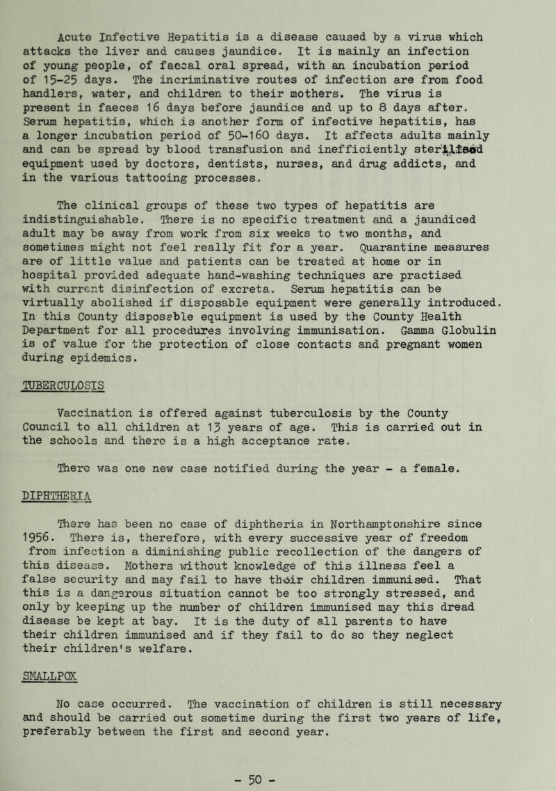 Acute Infective Hepatitis is a disease caused by a virus which attacks the liver and causes jaundice. It is mainly an infection of young people, of faecal oral spread, with an incubation period of 15-25 days. The incriminative routes of infection are from food handlers, water, and children to their mothers. The virus is present in faeces 16 days before jaundice and up to 8 days after. Serum hepatitis, which is another form of infective hepatitis, has a longer incubation period of 50-160 days. It affects adults mainly and can be spread by blood transfusion and inefficiently ster'ilfeod equipment used by doctors, dentists, nurses, and drug addicts, and in the various tattooing processes. The clinical groups of these two types of hepatitis are indistinguishable. There is no specific treatment and a jaundiced adult may be away from work from six weeks to two months, and sometimes might not feel really fit for a year. Quarantine measures are of little value and patients can be treated at home or in hospital provided adequate hand-washing techniques are practised with current disinfection of excreta. Serum hepatitis can be virtually abolished if disposable equipment were generally introduced. In this County disposable equipment is used by the County Health Department for all procedures involving immunisation. Gamma Globulin is of value for the protection of close contacts and pregnant women during epidemics. TUBERCULOSIS Vaccination is offered against tuberculosis by the County Council to all children at 13 years of age. This is carried out in the schools and there is a high acceptance rate. There was one new case notified during the year - a female. DIPHTHERIA There has been no case of diphtheria in Northamptonshire since 1956. There is, therefore, with every successive year of freedom from infection a diminishing public recollection of the dangers of this disease. Mothers without knowledge of this illness feel a false security and may fail to have thviir children immunised. That this is a dangerous situation cannot be too strongly stressed, and only by keeping up the number of children immunised may this dread disease be kept at bay. It is the duty of all parents to have their children immunised and if they fail to do so they neglect their children's welfare. SMALLPOX No case occurred. The vaccination of children is still necessary and should be carried out sometime during the first two years of life, preferably between the first and second year. - 50 -