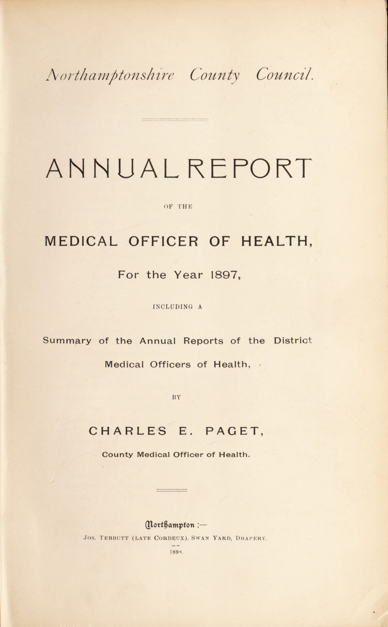 I\i orthamptonshire County Council. ANNUALREFORT OF THE MEDICAL OFFICER OF HEALTH, For the Year 1897, INCLUDING A Summary of the Annual Reports of the District Medical Officers of Health, - BY CHARLES E. PAGET, County Medical Officer of Health. (Jlort^atnpton :— Jos, TKBlUJ'r'i' (r.ATK, COKDKFX). SWAN YAKD, DKAI'KHY. 18»s.