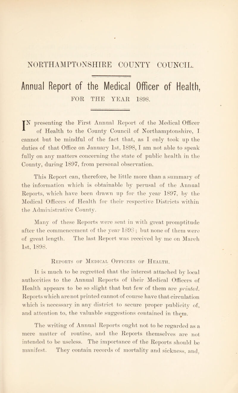 Annual Report of the Medical Officer of Health, FOR THE YEAR 1898. TR presenting tlie First Animal Report of tlie Medical Officer '*■ of Health, to the County Council of Rorthamptonshire, I cannot hut he mindful of the fact that, as I only took up the duties of that Office on January 1st, 1898, I am not able to speak fully on any matters concerning the state of public health in the County, during 1897, from personal observation. This Report can, therefore, be little more than a summary of the information which is obtainable by perusal of the Animal Reports, which have been drawn up for the year 1897, by the Medical Officers of Health for their respective Distiacts within the Administrative County. Many of these Reports wein sent in with great promptitude after the commencement of the year 1898 ; but none of them wei'e of great length. The last Report was received by me on Marcli 1st, 1898. Reports op Medical Officers op Health. It is much to be regretted that the interest attached by local authorities to the Annual Reports of their Medical Officers of Health appears to be so slight that but few of them are printed. Reports which are not printed cannot of course have that circulation which is necessary in any district to secure proper piiblicitv of, and attention to, the valuable suggestions contained in them. The wilting of Annual Reports ought not to be regai-ded as a mere matter of routine, and the Reports themselves ai-e not intended to be useless. The importance of the Repoids should be manifest. They contain records of mortality and sickness, and.