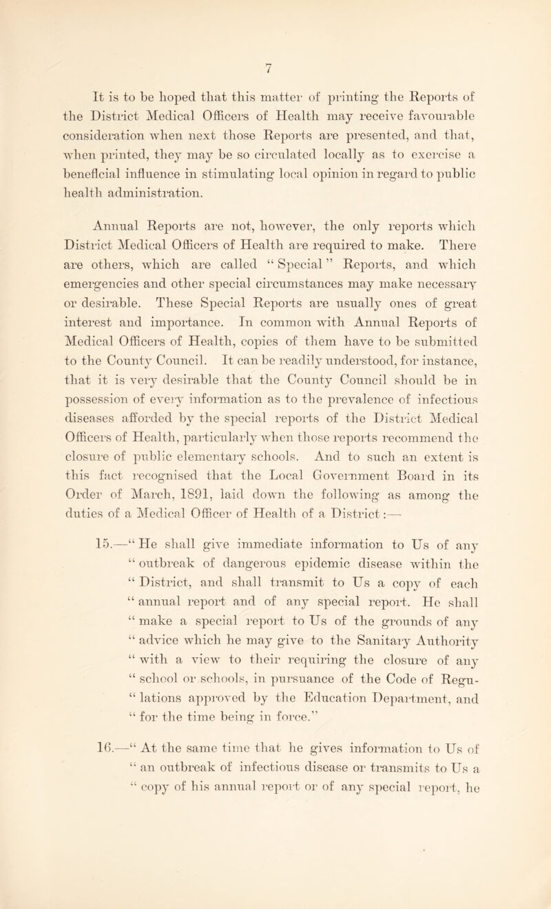 It is to be lioj^ed tliat this matter of printing the Reports of the District Medical Officers of Health may receive favourable consideration when next those Reports are presented, and that, when printed, they may be so circulated locally as to exercise a beneficial influence in stimulating local opinion in regard to public health administration. Annual Reports are not, however, the only reports which District Medical Officers of Health are required to make. There are others, which are called “ Special ” Reports, and which emergencies and other special circumstances may make necessary or desirable. These Special Reports are usually ones of great interest and importance. In common with Annual Reports of Medical Officers of Health, copies of them have to be submitted to the County Council. It can be readily understood, for instance, that it is very desirable that the County Council should be in possession of eveiy information as to the prevalence of infectious diseases afforded by the special reports of the District Medical Officers of Health, particularly when those reports recommend the closure of public elementary schools. And to such an extent is this fact recognised that the Local Government Board in its Order of March, 1891, laid down the following as among the duties of a Medical Officer of Health of a District:— 15. —“ He shall give immediate information to Us of any “ outbreak of dangerous epidemic disease within the “ District, and shall transmit to Us a copy of each “ annual report and of any special report. He shall “ make a special report to Us of the grounds of any “ advice which he may give to the Sanitary Authority “ with a view to their requiring the closure of any “ school or schools, in pursuance of the Code of Regu- “ lations approved by the Education Depai-tment, and “ for the time being in force.” 16. —“ At the same time that he gives information to Us of “ an outbreak of infectious disease or transmits to Us a “ copy of his annual report or of any special report, he